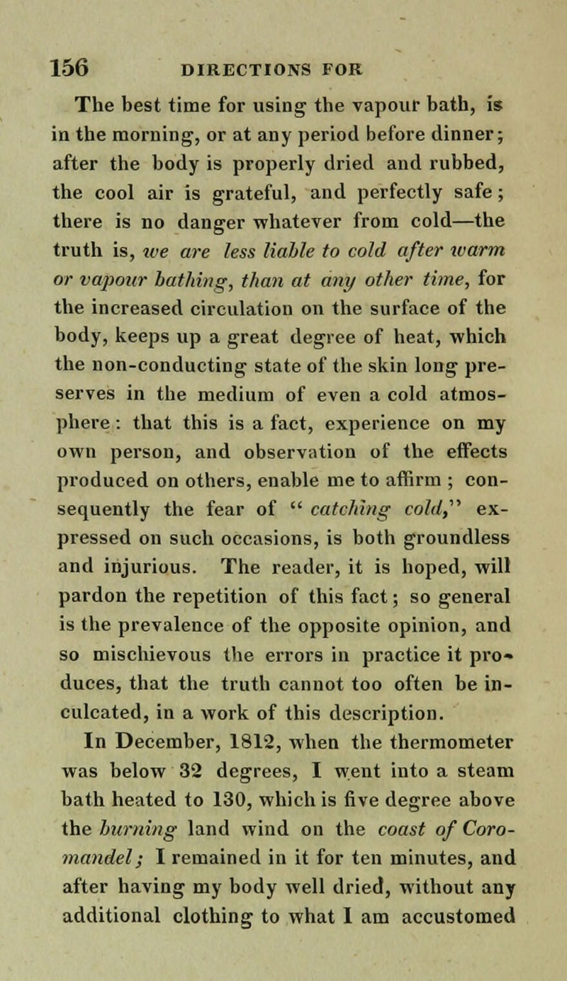 The best time for using the vapour bath, is in the morning, or at any period before dinner; after the body is properly dried and rubbed, the cool air is grateful, and perfectly safe; there is no danger whatever from cold—the truth is, we are less liable to cold after warm or vapour bathing, than at any other time, for the increased circulation on the surface of the body, keeps up a great degree of heat, which the non-conducting state of the skin long pre- serves in the medium of even a cold atmos- phere : that this is a fact, experience on my own person, and observation of the effects produced on others, enable me to affirm ; con- sequently the fear of  catching cold,'1'' ex- pressed on such occasions, is both groundless and injurious. The reader, it is hoped, will pardon the repetition of this fact; so general is the prevalence of the opposite opinion, and so mischievous the errors in practice it pro- duces, that the truth cannot too often be in- culcated, in a work of this description. In December, 1812, when the thermometer was below 32 degrees, I went into a steam bath heated to 130, which is five degree above the burning land wind on the coast of Coro- mandel; I remained in it for ten minutes, and after having my body well dried, without any additional clothing to what 1 am accustomed