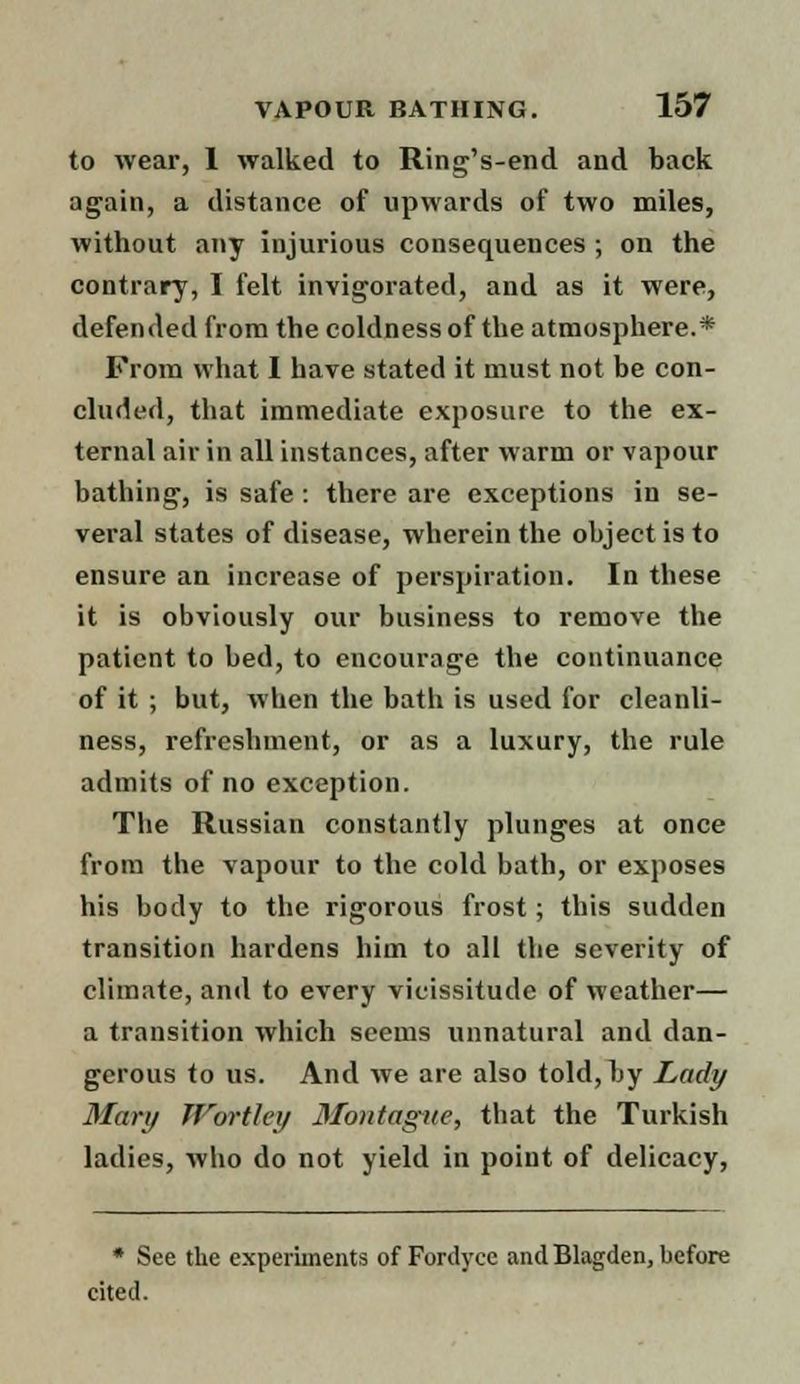 to wear, 1 walked to Ring's-end and back again, a distance of upwards of two miles, without any injurious consequences ; on the contrary, I felt invigorated, and as it were, defended from the coldness of the atmosphere.* From what I have stated it must not be con- cluded, that immediate exposure to the ex- ternal air in all instances, after warm or vapour bathing, is safe : there are exceptions in se- veral states of disease, wherein the object is to ensure an increase of perspiration. In these it is obviously our business to remove the patient to bed, to encourage the continuance of it ; but, when the bath is used for cleanli- ness, refreshment, or as a luxury, the rule admits of no exception. The Russian constantly plunges at once from the vapour to the cold bath, or exposes his body to the rigorous frost; this sudden transition hardens him to all the severity of climate, and to every vicissitude of weather— a transition which seems unnatural and dan- gerous to us. And we are also told, by Lady Mary Worthy Montague, that the Turkish ladies, who do not yield in point of delicacy, * See the experiments of Fordyce and Blagden, before cited.