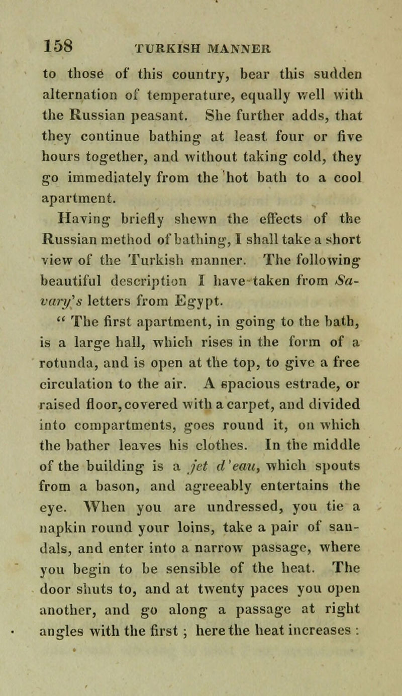 to those of* this country, bear this sudden alternation of temperature, equally well with the Russian peasant. She further adds, that they continue bathing at least four or five hours together, and without taking cold, they go immediately from the hot bath to a cool apartment. Having briefly shewn the effects of the Russian method of bathing, I shall take a short view of the Turkish manner. The following beautiful description I have taken from Sa- vory's letters from Egypt.  The first apartment, in going to the bath, is a large hall, which rises in the form of a rotunda, and is open at the top, to give a free circulation to the air. A spacious estrade, or raised floor, covered with a carpet, and divided into compartments, goes round it, on which the bather leaves his clothes. In the middle of the building is a jet d 'eau, which spouts from a bason, and agreeably entertains the eye. When you are undressed, you tie a napkin round your loins, take a pair of sau- dals, and enter into a narrow passage, where you begin to be sensible of the heat. The door shuts to, and at twenty paces you open another, and go along a passage at right angles with the first ; here the heat increases :