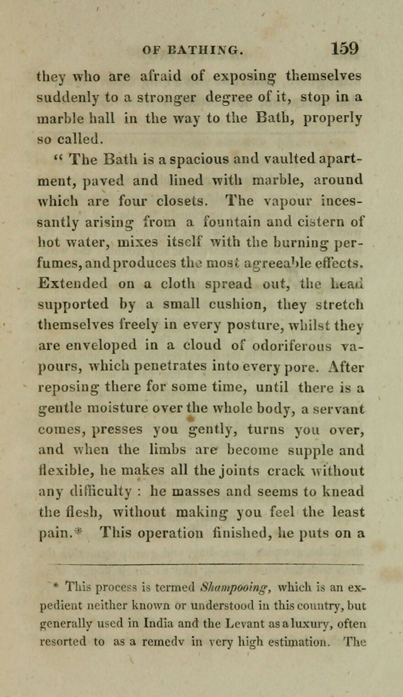 they who are afraid of exposing themselves suddenly to a stronger degree of it, stop in a marble hall in the way to the Bath, properly so called.  The Bath is a spacious and vaulted apart- ment, paved and lined with marble, around which are four closets. The vapour inces- santly arising from a fountain and cistern of hot water, mixes itself with the burning per- fumes, and produces the mosi agreeable effects. Extended on a cloth spread out, the head supported by a small cushion, they stretch themselves freely in every posture, whilst they are enveloped in a cloud of odoriferous va- pours, which penetrates into every pore. After reposing there for some time, until there is a gentle moisture over the whole body, a servant comes, presses you gently, turns you over, and when the limbs are become supple and flexible, he makes all the joints crack without any difficulty : he masses and seems to knead the flesh, without making you feel the least pain.* This operation finished, he puts on a * Tliis process is termed Shampooing, which is an ex- pedient neither known or understood in this country, but generally used in India and the Levant as a luxury, often resorted to as a remedv m very high estimation. The