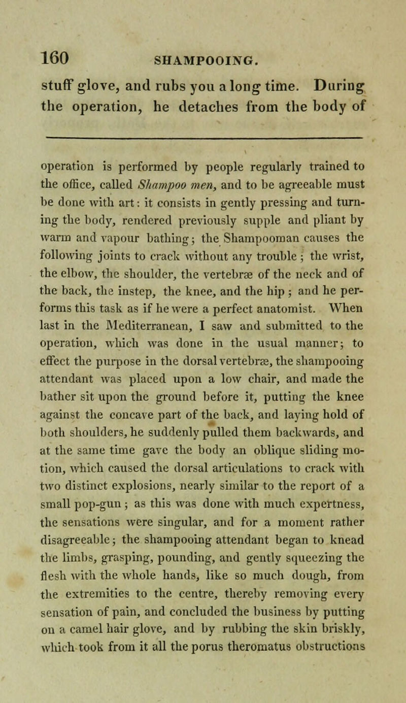 stuff glove, and rubs you a long time. During the operation, he detaches from the body of operation is performed by people regularly trained to the office, called Shampoo men, and to be agreeable must be done with art: it consists in gently pressing and turn- ing the body, rendered previously supple and pliant by warm and vapour bathing; the Shampooman causes the following joints to crack without any trouble ; the wrist, the elbow, the shoulder, the vertebrae of the neck and of the back, the instep, the knee, and the hip ; and he per- forms this task as if he were a perfect anatomist. When last in the Mediterranean, I saw and submitted to the operation, which was done in the usual manner; to effect the purpose in the dorsal vertebras, the shampooing attendant was placed upon a low chair, and made the bather sit upon the ground before it, putting the knee against the concave part of the back, and laying hold of both shoulders, he suddenly pulled them backwards, and at the same time gave the body an oblique sliding mo- tion, which caused the dorsal articulations to crack with two distinct explosions, nearly similar to the report of a small pop-gun ; as this was done with much expertness, the sensations were singular, and for a moment rather disagreeable; the shampooing attendant began to knead the limbs, grasping, pounding, and gently squeezing the flesh with the whole hands, like so much dough, from the extremities to the centre, thereby removing ever)' sensation of pain, and concluded the business by putting on a camel hair glove, and by rubbing the skin briskly, which-took, from it all theporus theromatus obstructions