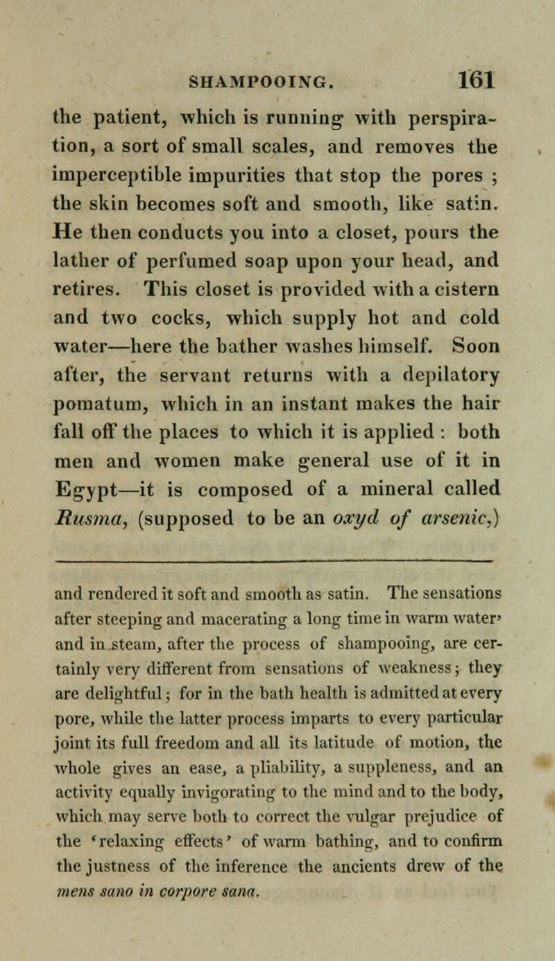 the patient, which is running with perspira- tion, a sort of small scales, and removes the imperceptible impurities that stop the pores ; the skin becomes soft and smooth, like satin. He then conducts you into a closet, pours the lather of perfumed soap upon your head, and retires. This closet is provided with a cistern and two cocks, which supply hot and cold water—here the bather washes himself. Soon after, the servant returns with a depilatory pomatum, which in an instant makes the hair fall off the places to which it is applied : both men and women make general use of it in Egypt—it is composed of a mineral called Rusma, (supposed to be an oxyd of arsenic,) and rendered it soft and smooth as satin. The sensations after steeping and macerating a long time in warm water' and in-steam, after the process of shampooing, are cer- tainly very different from sensations of weakness; they are delightful; for in the bath health is admitted at every pore, while the latter process imparts to every particular joint its full freedom and all its latitude of motion, the whole gives an ease, a pliability, a suppleness, and an activity equally invigorating to the mind and to the body, which may serve both to correct the vulgar prejudice of the 'relaxing effects' of warm bathing, and to confirm the justness of the inference the ancients drew of the mens sano in corpore Sana.