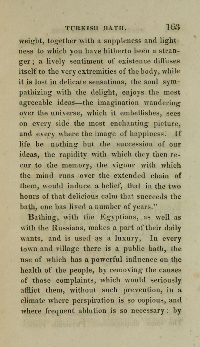 weight, together with a suppleness and light- ness to which you have hitherto been a stran- ger ; a lively sentiment of existence diffuses itself to the very extremities of the body, while it is lost in delicate sensations, the soul sym- pathizing with the delight, enjoys the most agreeable ideas—the imagination wandering over the universe, which it embellishes, sees on every side the most enchanting picture, and every where the image of happiness. If life be nothing but the succession of our ideas, the rapidity with which they then re- cur to the memory, the vigour with which the mind runs over the extended chain of them, would induce a belief, that in the two hours of that delicious calm that succeeds the bath, one has lived a number of years. Bathing, with the Egyptians, as well as with the Russians, makes a part of their daily wants, and is used as a luxury, In every town and village there is a public bath, the use of which has a powerful influence on the health of the people, by removing the causes of those complaints, which would seriously afflict them, without such prevention, in a climate where perspiration is so copious, and where frequent ablution is so necessary : by