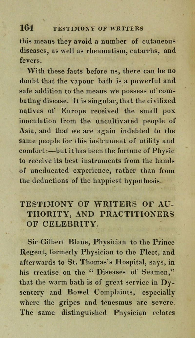 this means they avoid a number of cutaneous diseases, as well as rheumatism, catarrhs, and fevers. With these facts before us, there can be no doubt that the vapour bath is a powerful and safe addition to the means we possess of com- bating disease. It is singular, that the civilized natives of Europe received the small pox inoculation from the uncultivated people of Asia, and that we are again indebted to the same people for this instrument of utility and comfort:—but it has been the fortune of Physic to receive its best instruments from the hands of uneducated experience, rather than from the deductions of the happiest hypothesis. TESTIMONY OF WRITERS OF AU- THORITY, AND PRACTITIONERS OF CELEBRITY. Sir Gilbert Blane, Physician to the Prince Regent, formerly Physician to the Fleet, and afterwards to St. Thomas's Hospital, says, in his treatise on the  Diseases of Seamen, that the warm bath is of great service in Dy- sentery and Bowel Complaints, especially where the gripes and tenesmus are severe. The same distinguished Physician relates