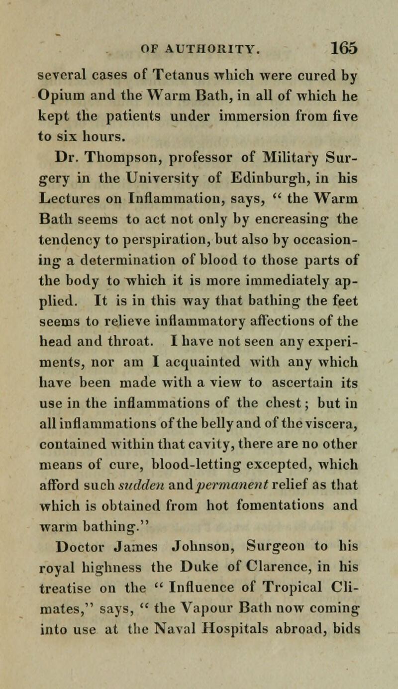 several cases of Tetanus which were cured by Opium and the Warm Bath, in all of which he kept the patients under immersion from five to six hours. Dr. Thompson, professor of Military Sur- gery in the University of Edinburgh, in his Lectures on Inflammation, says,  the Warm Bath seems to act not only by encreasing the tendency to perspiration, but also by occasion- ing a determination of blood to those parts of the body to which it is more immediately ap- plied. It is in this way that bathing the feet seems to relieve inflammatory affections of the head and throat. I have not seen any experi- ments, nor am I acquainted with any which have been made with a view to ascertain its use in the inflammations of the chest; but in all inflammations of the belly and of the viscera, contained within that cavity, there are no other means of cure, blood-letting excepted, which afford such sudden and permanent relief as that which is obtained from hot fomentations and warm bathing. Doctor James Johnson, Surgeon to his royal highness the Duke of Clarence, in his treatise on the  Influence of Tropical Cli- mates, says,  the Vapour Bath now coming into use at the Naval Hospitals abroad, bids