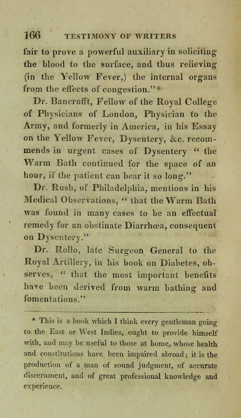 fair to prove a powerful auxiliary in soliciting the blood to the surface, and thus relieving (in the Yellow Fever,) the internal organs from the effects of congestion.* Dr. Bancrofft, Fellow of the Royal College of Physicians of London, Physician to the Army, and formerly in America, in his Essay on the Yellow Fever, Dysentery, &c. recom- mends in urgent cases of Dysentery the Warm Bath continued for the space of an hour, if the patient can bear it so long. Dr. Rush, of Philadelphia, mentions in his Medical Observations, that the Warm Bath was found in many cases to be an effectual remedy for an obstinate Diarrhoea, consequent on Dysentery. Dr. Rollo, late Surgeon General to the Royal Artillery, in his book on Diabetes, ob- serves, that the most important benefits have been derived from warm bathing and fomentations. * This is a book which I think every gentleman going to the East or West Indies, ought to provide himself with, and may be useful to those at home, whose health and constitutions have been impaired abroad; it is the production of a man of sound judgment, of accurate discernment, and of great professional knowledge and experience.