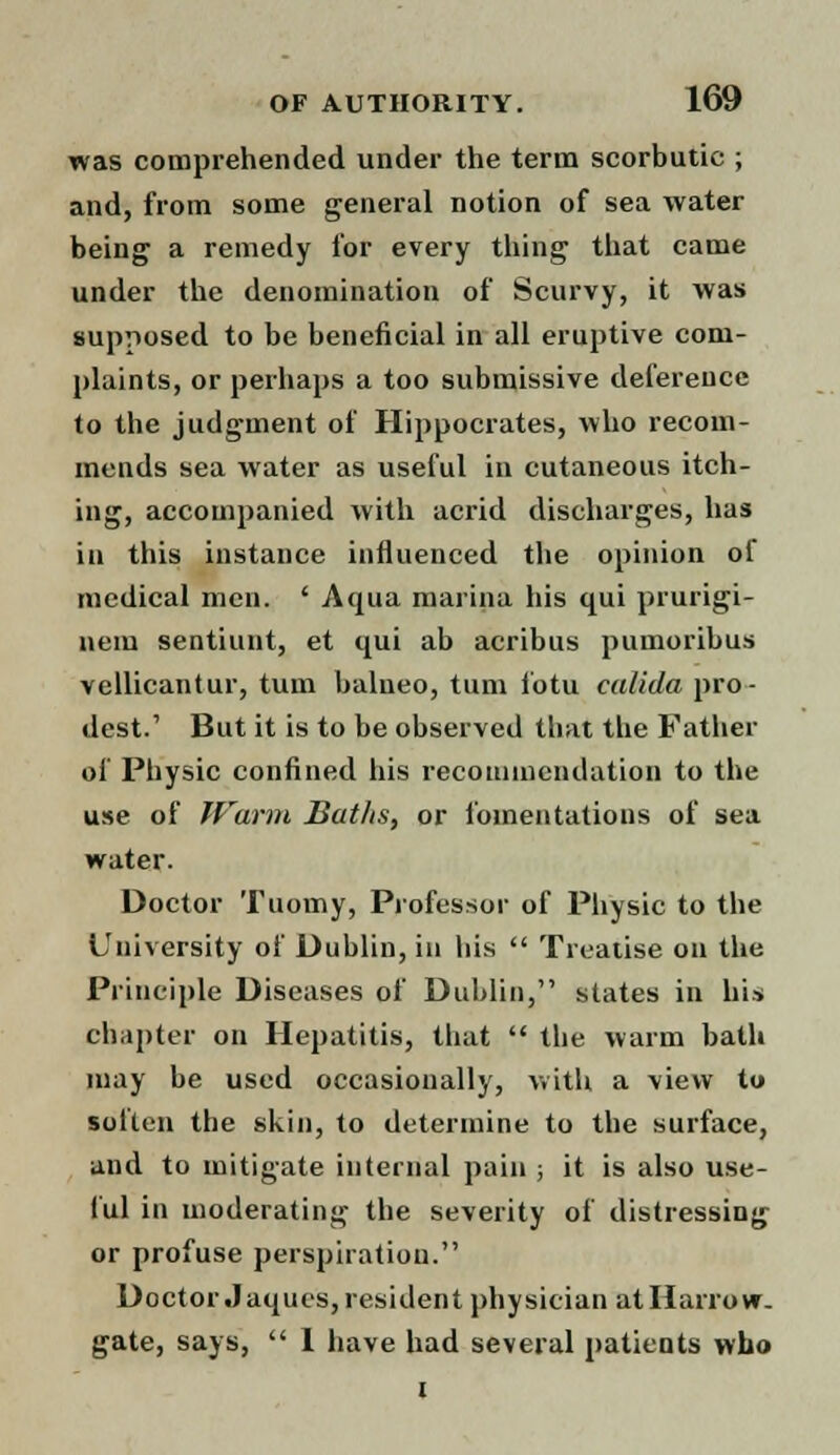 was comprehended under the term scorbutic ; and, from some general notion of sea water being a remedy for every thing that came under the denomination of Scurvy, it was supposed to be beneficial in all eruptive com- plaints, or perhaps a too submissive deference to the judgment of Hippocrates, who recom- mends sea water as useful in cutaneous itch- ing, accompanied with acrid discharges, has in this instance influenced the opinion of medical men. ' Aqua marina his qui prurigi- nein sentiunt, et qui ab acribus pumoribus vellicantur, turn balneo, turn fotu calida pro- dest.' But it is to be observed that the Father of Physic confined his recommendation to the use of Warm Baths, or fomentations of sea water. Doctor Tuomy, Professor of Physic to the University of Dublin, in his Treatise on the Principle Diseases of Dublin, states in his chapter on Hepatitis, that the warm bath may be used occasionally, with a view to soften the skin, to determine to the surface, and to mitigate internal pain ; it is also use- ful in moderating the severity of distressing or profuse perspiration. Doctor Jaques, resident physician atHarrow. gate, says, I have had several patients who i