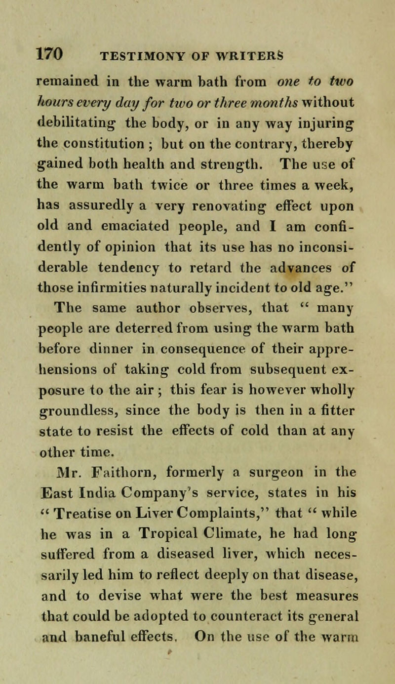 remained in the warm bath from one to two hours every day for two or three months without debilitating the body, or in any way injuring the constitution ; but on the contrary, thereby gained both health and strength. The use of the warm bath twice or three times a week, has assuredly a very renovating effect upon old and emaciated people, and I am confi- dently of opinion that its use has no inconsi- derable tendency to retard the advances of those infirmities naturally incident to old age. The same author observes, that  many people are deterred from using the warm bath before dinner in consequence of their appre- hensions of taking cold from subsequent ex- posure to the air ; this fear is however wholly groundless, since the body is then in a fitter state to resist the effects of cold than at any other time. Mr. Faithorn, formerly a surgeon in the East India Company's service, states in his  Treatise on Liver Complaints, that  while he was in a Tropical Climate, he had long suffered from a diseased liver, which neces- sarily led him to reflect deeply on that disease, and to devise what were the best measures that could be adopted to counteract its general and baneful effects. On the use of the warm