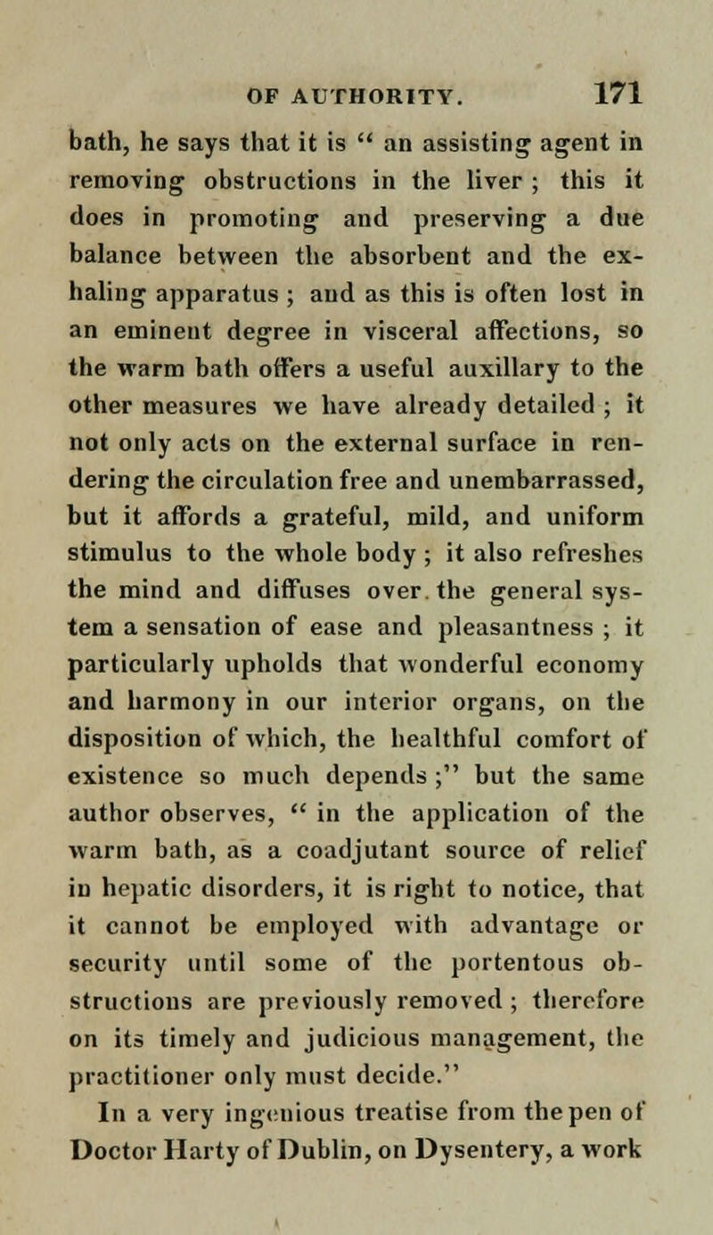 bath, he says that it is  an assisting agent in removing obstructions in the liver ; this it does in promoting and preserving a due balance between the absorbent and the ex- haling apparatus ; and as this is often lost in an eminent degree in visceral affections, so the warm bath offers a useful auxiliary to the other measures we have already detailed ; it not only acts on the external surface in ren- dering the circulation free and unembarrassed, but it affords a grateful, mild, and uniform stimulus to the whole body ; it also refreshes the mind and diffuses over, the general sys- tem a sensation of ease and pleasantness ; it particularly upholds that wonderful economy and harmony in our interior organs, on tbe disposition of which, the healthful comfort of existence so much depends ; but the same author observes,  in the application of the warm bath, as a coacljutant source of relief in hepatic disorders, it is right to notice, that it cannot be employed with advantage or security until some of the portentous ob- structions are previously removed ; therefore on its timely and judicious management, the practitioner only must decide. In a very ingenious treatise from the pen of Doctor Harty of Dublin, on Dysentery, a work