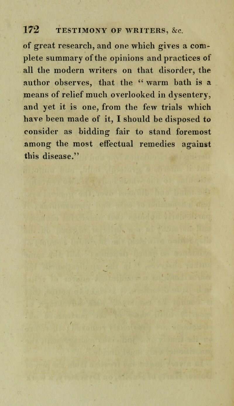 of great research, and one which gives a com- plete summary of the opinions and practices of all the modern writers on that disorder, the author observes, that the  warm bath is a means of relief much overlooked in dysentery, and yet it is one, from the few trials which have been made of it, I should be disposed to consider as bidding fair to stand foremost among the most effectual remedies against this disease.