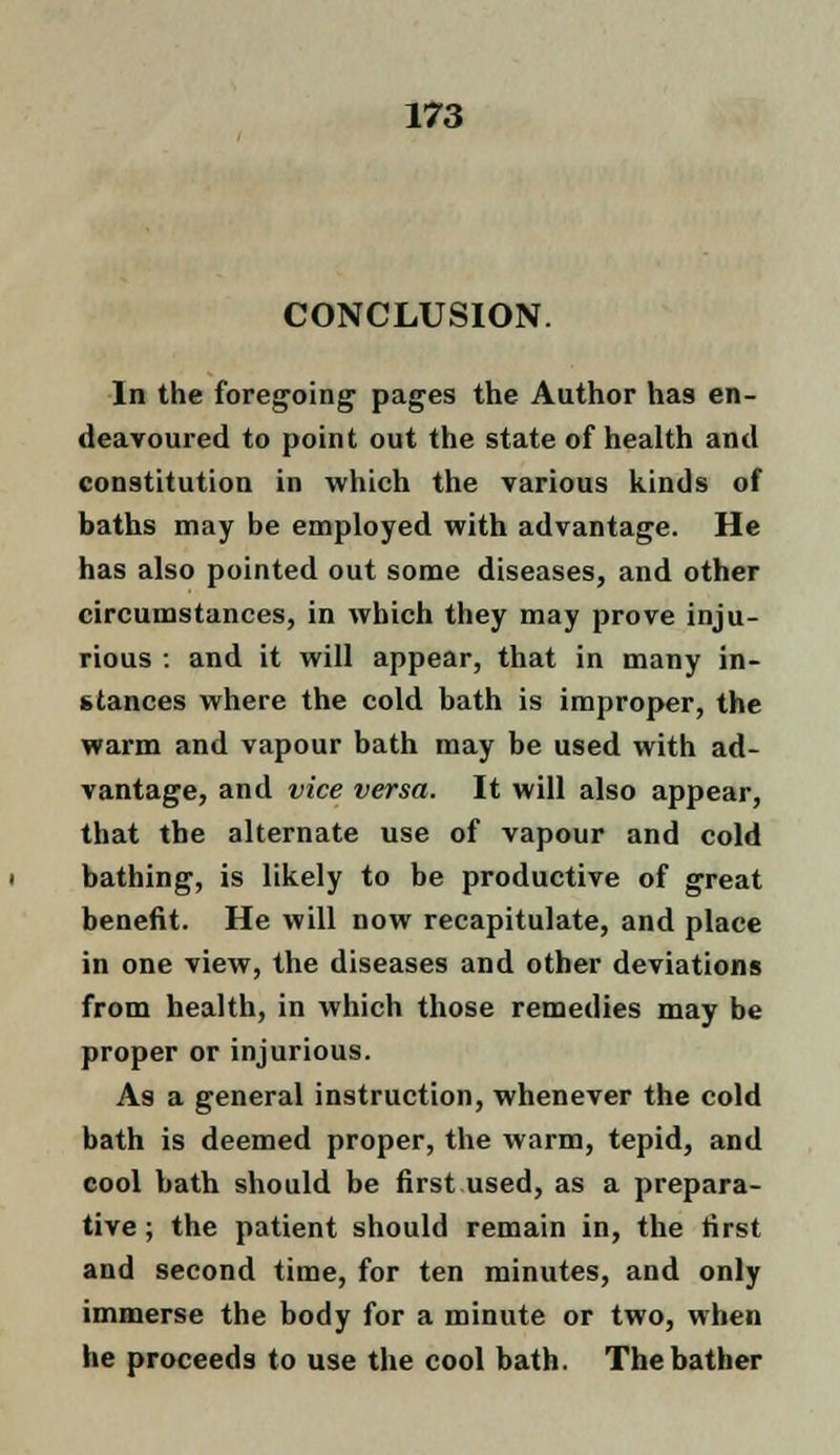 CONCLUSION. In the foregoing pages the Author has en- deavoured to point out the state of health and constitution in which the various kinds of baths may be employed with advantage. He has also pointed out some diseases, and other circumstances, in which they may prove inju- rious : and it will appear, that in many in- stances where the cold bath is improper, the warm and vapour bath may be used with ad- vantage, and vice versa. It will also appear, that the alternate use of vapour and cold bathing, is likely to be productive of great benefit. He will now recapitulate, and place in one view, the diseases and other deviations from health, in which those remedies may be proper or injurious. As a general instruction, whenever the cold bath is deemed proper, the warm, tepid, and cool bath should be first used, as a prepara- tive ; the patient should remain in, the first and second time, for ten minutes, and only immerse the body for a minute or two, when he proceeds to use the cool bath. The bather