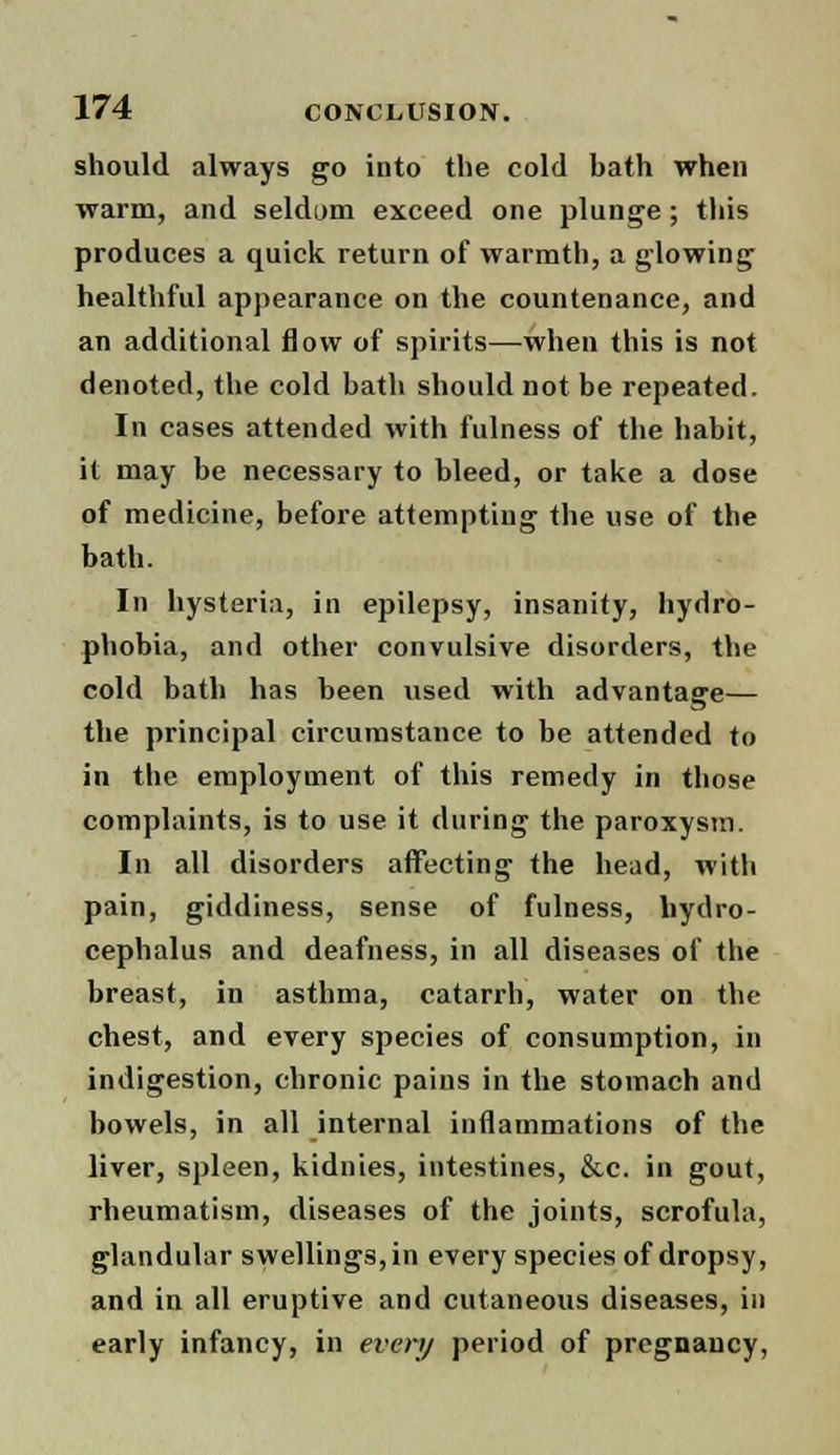 should always go into the cold bath when warm, and seldom exceed one plunge ; this produces a quick return of warmth, a glowing healthful appearance on the countenance, and an additional flow of spirits—when this is not denoted, the cold bath should not be repeated. In cases attended with fulness of the habit, it may be necessary to bleed, or take a dose of medicine, before attempting the use of the bath. In hysteria, in epilepsy, insanity, hydro- phobia, and other convulsive disorders, the cold bath has been used with advantage— the principal circumstance to be attended to in the employment of this remedy in those complaints, is to use it during the paroxysm. In all disorders affecting the head, with pain, giddiness, sense of fulness, hydro- cephalus and deafness, in all diseases of the breast, in asthma, catarrh, water on the chest, and every species of consumption, in indigestion, chronic pains in the stomach and bowels, in all internal inflammations of the liver, spleen, kidnies, intestines, &c. in gout, rheumatism, diseases of the joints, scrofula, glandular swellings, in every species of dropsy, and in all eruptive and cutaneous diseases, in early infancy, in every period of pregnancy,