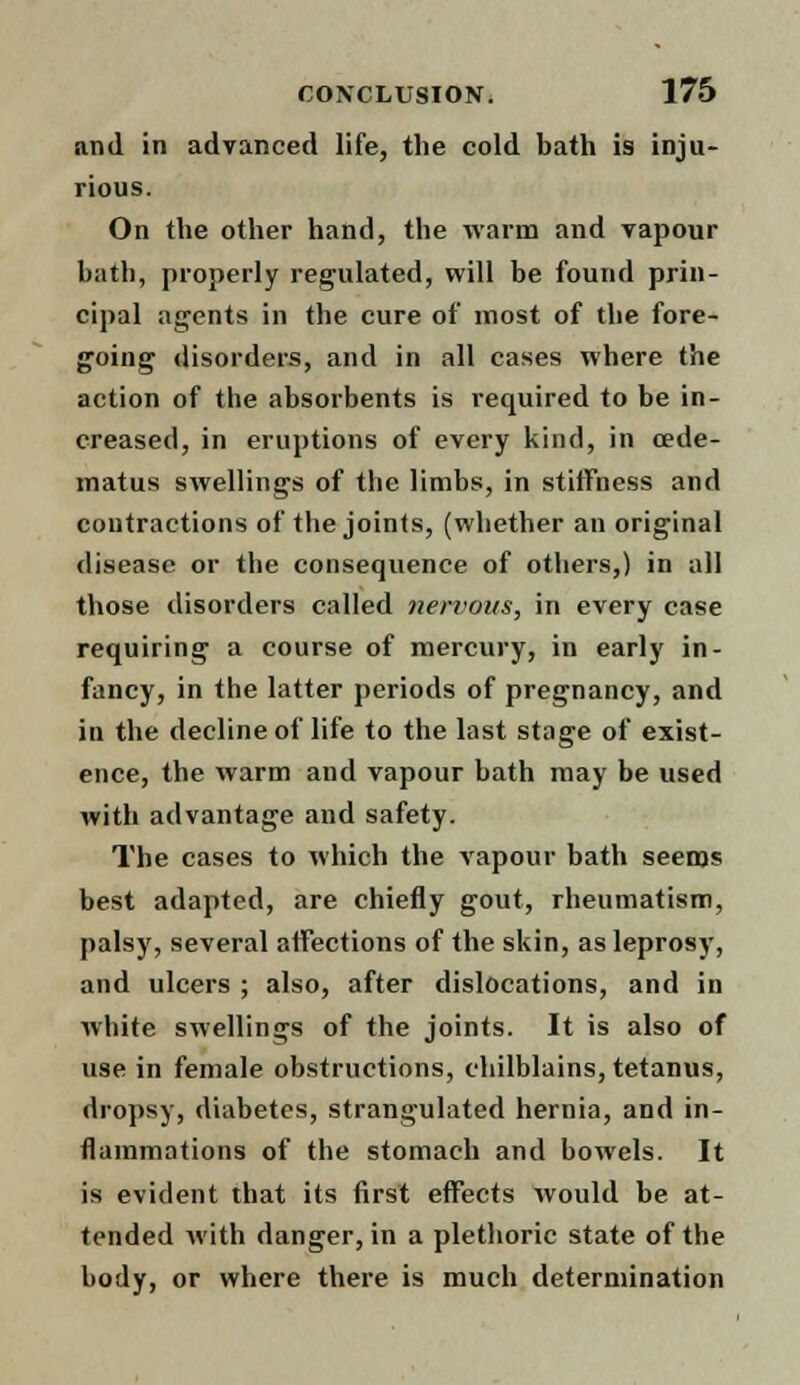 and in advanced life, the cold bath is inju- rious. On the other hand, the warm and vapour bath, properly regulated, will be found prin- cipal agents in the cure of most of the fore- going disorders, and in all cases where the action of the absorbents is required to be in- creased, in eruptions of every kind, in cede- matus swellings of the limbs, in stiffness and contractions of the joints, (whether an original disease or the consequence of others,) in all those disorders called nervous, in every case requiring a course of mercury, in early in- fancy, in the latter periods of pregnancy, and in the decline of life to the last stage of exist- ence, the warm and vapour bath may be used with advantage and safety. The cases to which the vapour bath seems best adapted, are chiefly gout, rheumatism, palsy, several affections of the skin, as leprosy, and ulcers ; also, after dislocations, and in white swellings of the joints. It is also of use in female obstructions, chilblains, tetanus, dropsy, diabetes, strangulated hernia, and in- flammations of the stomach and bowels. It is evident that its first effects would be at- tended with danger, in a plethoric state of the body, or where there is much determination