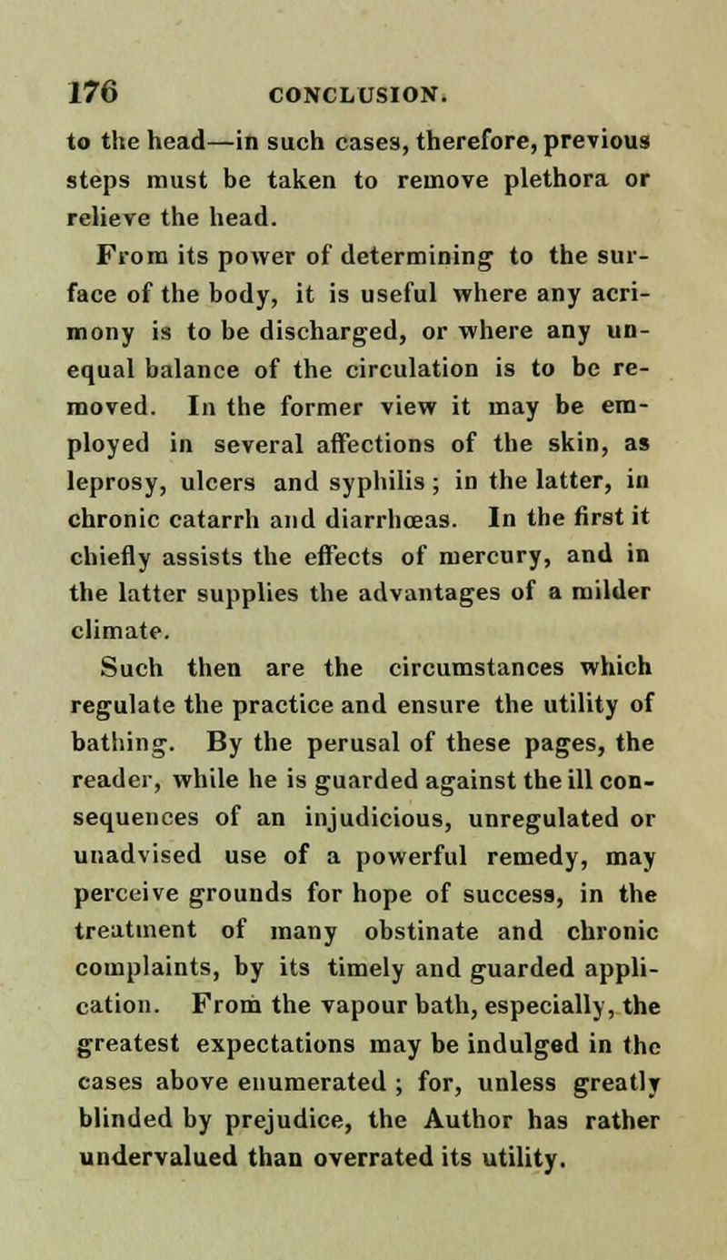 to the head—in such cases, therefore, previous steps must be taken to remove plethora or relieve the head. From its power of determining to the sur- face of the body, it is useful where any acri- mony is to be discharged, or where any un- equal balance of the circulation is to be re- moved. In the former view it may be em- ployed in several affections of the skin, as leprosy, ulcers and syphilis ; in the latter, in chronic catarrh and diarrhoeas. In the first it chiefly assists the effects of mercury, and in the latter supplies the advantages of a milder climate. Such then are the circumstances which regulate the practice and ensure the utility of bathing. By the perusal of these pages, the reader, while he is guarded against the ill con- sequences of an injudicious, unregulated or unadvised use of a powerful remedy, may perceive grounds for hope of success, in the treatment of many obstinate and chronic complaints, by its timely and guarded appli- cation. From the vapour bath, especially, the greatest expectations may be indulged in the cases above enumerated ; for, unless greatly blinded by prejudice, the Author has rather undervalued than overrated its utility.