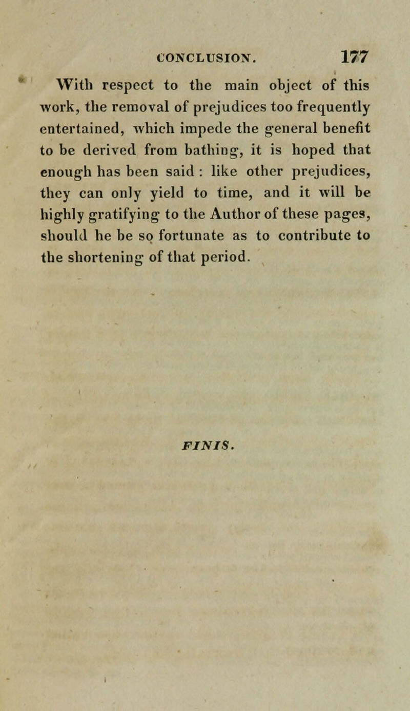 With respect to the main object of this work, the removal of prejudices too frequently entertained, which impede the general benefit to be derived from bathing, it is hoped that enough has been said : like other prejudices, they can only yield to time, and it will be highly gratifying to the Author of these pages, should he be so fortunate as to contribute to the shortening of that period. FINIS.