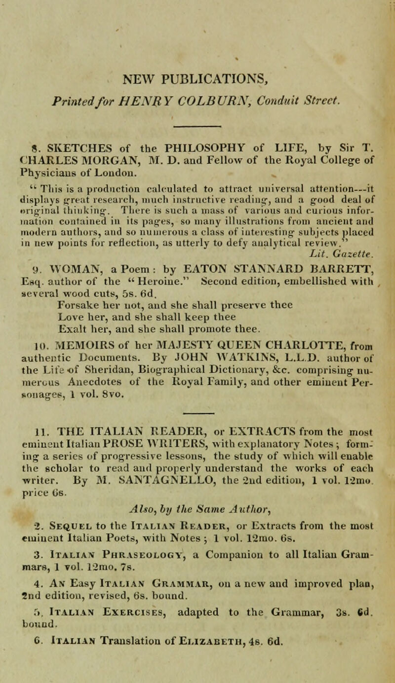 Printed for HENRY COLBURN, Conduit Street. 8. SKETCHES of the PHILOSOPHY of LIFE, by Sir T. CHARLES MORGAN, M. D. and Fellow of the Royal College of Physicians of London.  This is a production calculated to attract universal attention—it displays great research, much instructive reading, and a good deal of original thinking-. There is such a mass of various and curious infor- mation contained in its pages, so many illustrations from ancient and modem authors, and so numerous a class of interesting- suhjects placed in new points for reflection, as utterly to defy analytical review. ' Lit. Gazette. 9. WOMAN, a Poem: by EATON STANNARD BARRETT, Esq. author of the Heroine. Second edition, embellished with , several wood cuts, 5s. 6d, Forsake her not, and she shall preserve thee Love her, and she shall keep thee Exalt her, and she shall promote thee. 10. MEMOIRS of her MAJESTY QUEEN CHARLOTTE, from authentic Documents. By JOHN WATKINS, L.L.D. author of the Lifeof Sheridan, Biographical Dictionary, &c. comprising nu- merous Anecdotes of the Royal Family, and other eminent Per- sonages, 1 vol. 8vo. 11. THE ITALIAN READER, or EXTRACTS from the most eminent Italian PROSE WRITERS, with explanatory Notes -, form- ing a series of progressive lessons, the study of which will enable the scholar to read and properly understand the works of each writer. By M. SANTAGNELLO, the 2nd edition, 1 vol. 12mo price Gs. Also, by the Same Author, ■2. Sequel to the Italian Reader, or Extracts from the most eminent Italian Poets, with Notes ; 1 vol. 12mo. 6s. 3. Italian Phraseology, a Companion to all Italian Gram- mars, 1 vol. 12mo. 7s. 4. An Easy Italian Grammar, on a new and improved plan, 2nd edition, revised, b's. bound. 5. Italian Exercises, adapted to the Grammar, 3s. 6d. bound. 6. Italian Translation of Elizabeth, 4s. 6d.