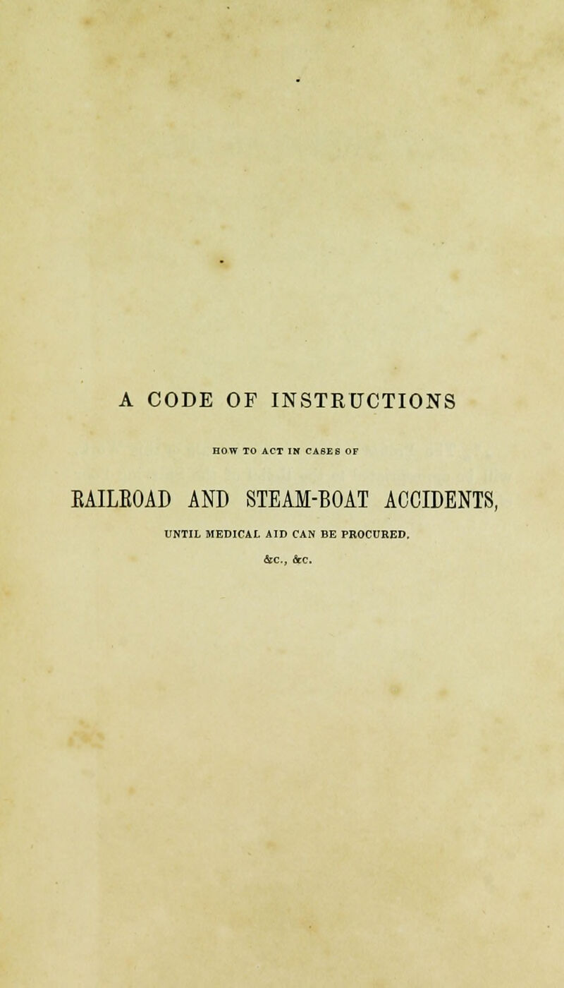 A CODE OF INSTRUCTIONS HOW TO ACT IN CA6E6 OF KAILKOAD AND STEAM-BOAT ACCIDENTS, UNTIL MEDICAL AID CAN BE PROCURED.