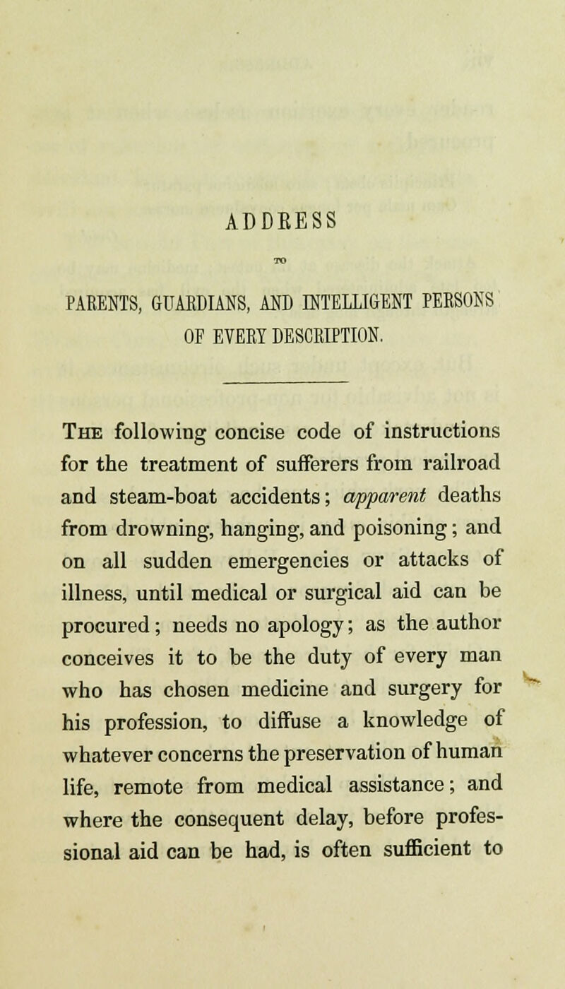 ADDEESS TO PARENTS, GUARDIANS, AND INTELLIGENT PERSONS OF EVERY DESCRIPTION. The following concise code of instructions for the treatment of sufferers from railroad and steam-boat accidents; apparent deaths from drowning, hanging, and poisoning; and on all sudden emergencies or attacks of illness, until medical or surgical aid can be procured ; needs no apology; as the author conceives it to be the duty of every man who has chosen medicine and surgery for his profession, to diffuse a knowledge of whatever concerns the preservation of human life, remote from medical assistance; and where the consequent delay, before profes- sional aid can be had, is often sufficient to h*