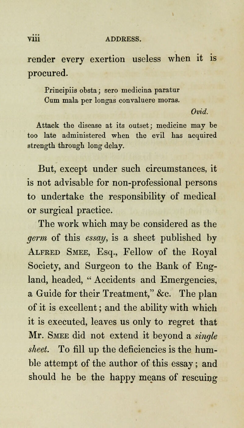 render every exertion useless when it is procured. Principiis obsta; sero medicina paratur Cum mala per longas convaluere moras. Ovid. Attack the disease at its outset; medicine may be too late administered when the evil has acquired strength through long delay. But, except under such circumstances, it is not advisable for non-professional persons to undertake the responsibility of medical or surgical practice. The work which may be considered as the germ of this essay, is a sheet published by Alfred Smee, Esq., Fellow of the Royal Society, and Surgeon to the Bank of Eng- land, headed,  Accidents and Emergencies, a Guide for their Treatment, &c. The plan of it is excellent; and the ability with which it is executed, leaves us only to regret that Mr. Smee did not extend it beyond a single sheet. To fill up the deficiencies is the hum- ble attempt of the author of this essay; and should he be the happy means of rescuing