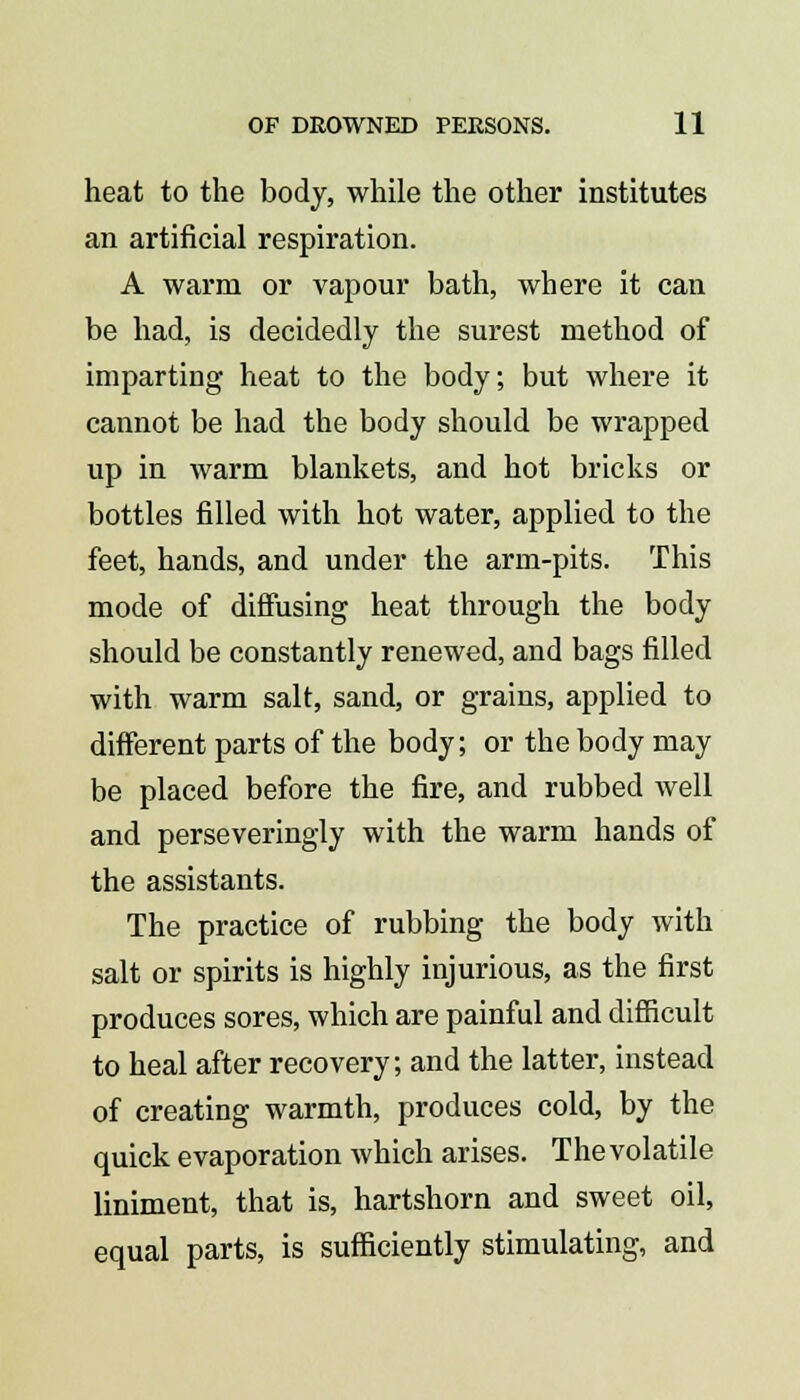 heat to the body, while the other institutes an artificial respiration. A warm or vapour bath, where it can be had, is decidedly the surest method of imparting heat to the body; but where it cannot be had the body should be wrapped up in warm blankets, and hot bricks or bottles filled with hot water, applied to the feet, hands, and under the arm-pits. This mode of diffusing heat through the body should be constantly renewed, and bags filled with warm salt, sand, or grains, applied to different parts of the body; or the body may be placed before the fire, and rubbed well and perseveringly with the warm hands of the assistants. The practice of rubbing the body with salt or spirits is highly injurious, as the first produces sores, which are painful and difficult to heal after recovery; and the latter, instead of creating warmth, produces cold, by the quick evaporation which arises. The volatile liniment, that is, hartshorn and sweet oil, equal parts, is sufficiently stimulating, and