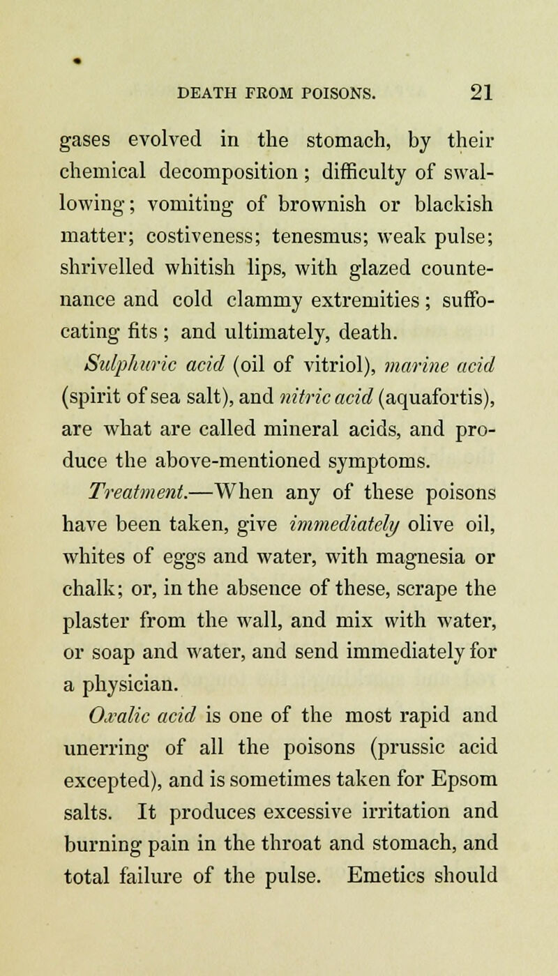 gases evolved in the stomach, by their chemical decomposition ; difficulty of swal- lowing; vomiting of brownish or blackish matter; costiveness; tenesmus; weak pulse; shrivelled whitish lips, with glazed counte- nance and cold clammy extremities; suffo- cating fits ; and ultimately, death. Sulphuric acid (oil of vitriol), marine acid (spirit of sea salt), and nitric acid (aquafortis), are what are called mineral acids, and pro- duce the above-mentioned symptoms. Treatment.—When any of these poisons have been taken, give immediately olive oil, whites of eggs and water, with magnesia or chalk; or, in the absence of these, scrape the plaster from the wall, and mix with water, or soap and water, and send immediately for a physician. Oxalic acid is one of the most rapid and unerring of all the poisons (prussic acid excepted), and is sometimes taken for Epsom salts. It produces excessive irritation and burning pain in the throat and stomach, and total failure of the pulse. Emetics should