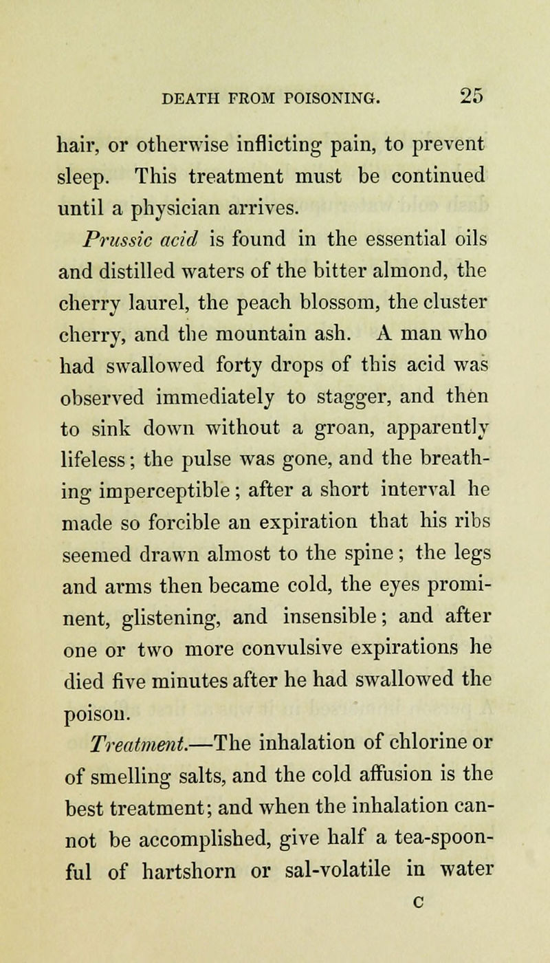 hair, or otherwise inflicting pain, to prevent sleep. This treatment must be continued until a physician arrives. Prussic acid is found in the essential oils and distilled waters of the bitter almond, the cherry laurel, the peach blossom, the cluster cherry, and the mountain ash. A man who had swallowed forty drops of this acid was observed immediately to stagger, and then to sink down without a groan, apparently lifeless; the pulse was gone, and the breath- ing imperceptible ; after a short interval he made so forcible an expiration that his ribs seemed drawn almost to the spine; the legs and arms then became cold, the eyes promi- nent, glistening, and insensible; and after one or two more convulsive expirations he died five minutes after he had swallowed the poison. Treatment.—The inhalation of chlorine or of smelling salts, and the cold affusion is the best treatment; and when the inhalation can- not be accomplished, give half a tea-spoon- ful of hartshorn or sal-volatile in water c