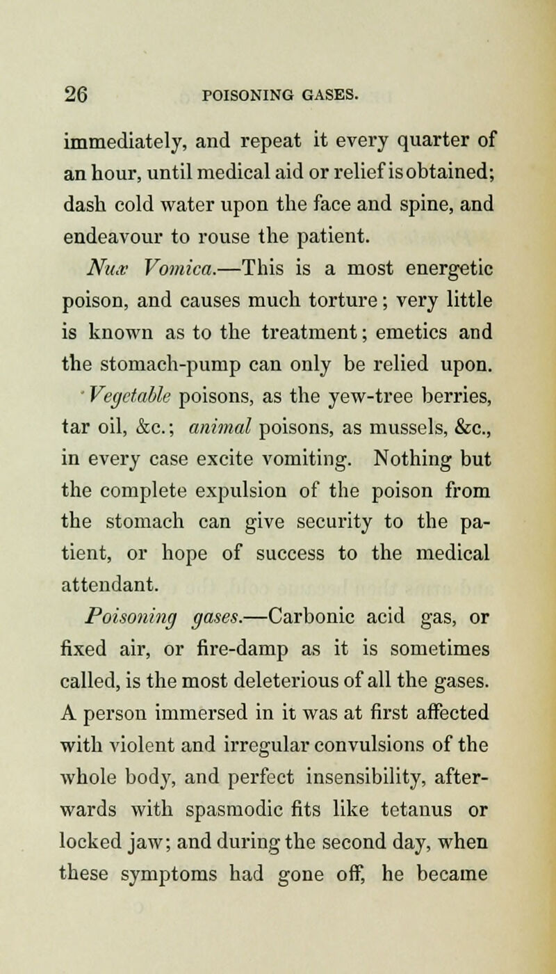 immediately, and repeat it every quarter of an hour, until medical aid or relief is obtained; dash cold water upon the face and spine, and endeavour to rouse the patient. Nu.v Vomica.—This is a most energetic poison, and causes much torture; very little is known as to the treatment; emetics and the stomach-pump can only be relied upon. ' Vegetable poisons, as the yew-tree berries, tar oil, &c.; animal poisons, as mussels, &c, in every case excite vomiting. Nothing but the complete expulsion of the poison from the stomach can give security to the pa- tient, or hope of success to the medical attendant. Poisoning gases.—Carbonic acid gas, or fixed air, or fire-damp as it is sometimes called, is the most deleterious of all the gases. A person immersed in it was at first affected with violent and irregular convulsions of the whole body, and perfect insensibility, after- wards with spasmodic fits like tetanus or locked jaw; and during the second day, when these symptoms had gone off, he became