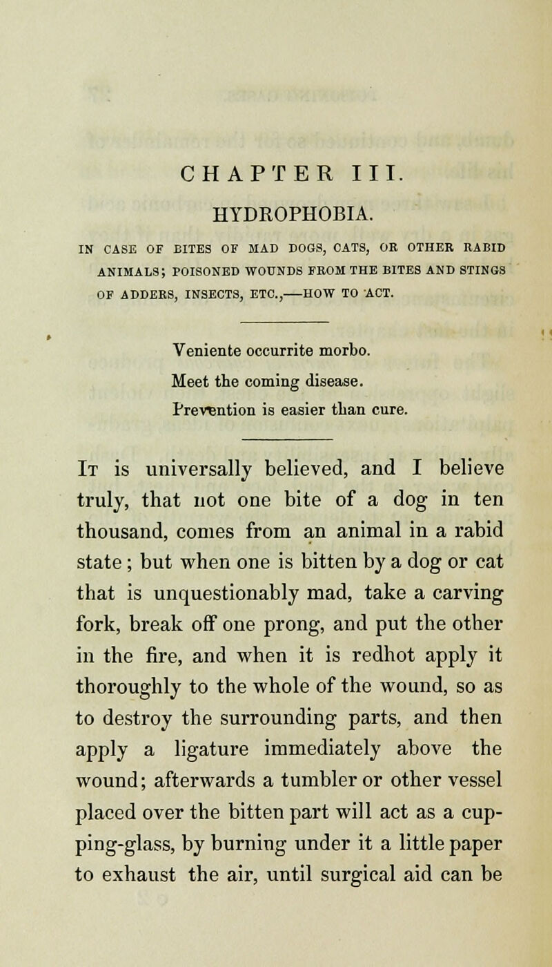 CHAPTER III. HYDROPHOBIA. IN CASE OF BITES OF MAD DOGS, CATS, OE OTHER RABID ANIMALS; POISONED WOUNDS FROM THE BITES AND STINGS OF ADDERS, INSECTS, ETC., HOW TO ACT. Veniente occurrite morbo. Meet the coming disease. Prevention is easier than cure. It is universally believed, and I believe truly, that not one bite of a dog in ten thousand, conies from an animal in a rabid state; but when one is bitten by a dog or cat that is unquestionably mad, take a carving fork, break off one prong, and put the other in the fire, and when it is redhot apply it thoroughly to the whole of the wound, so as to destroy the surrounding parts, and then apply a ligature immediately above the wound; afterwards a tumbler or other vessel placed over the bitten part will act as a cup- ping-glass, by burning under it a little paper to exhaust the air, until surgical aid can be