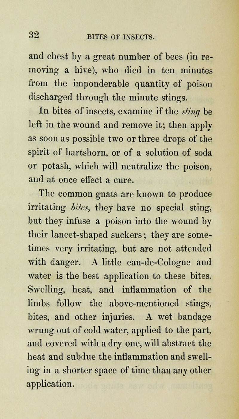 and chest by a great number of bees (in re- moving a hive), who died in ten minutes from the imponderable quantity of poison discharged through the minute stings. In bites of insects, examine if the sting be left in the wound and remove it; then apply as soon as possible two or three drops of the spirit of hartshorn, or of a solution of soda or potash, which will neutralize the poison, and at once effect a cure. The common gnats are known to produce irritating bites, they have no special sting, but they infuse a poison into the wound by their lancet-shaped suckers; they are some- times very irritating, but are not attended with danger. A little eau-de-Cologne and water is the best application to these bites. Swelling, heat, and inflammation of the limbs follow the above-mentioned stings, bites, and other injuries. A wet bandage wrung out of cold water, applied to the part, and covered with a dry one, will abstract the heat and subdue the inflammation and swell- ing in a shorter space of time than any other application.