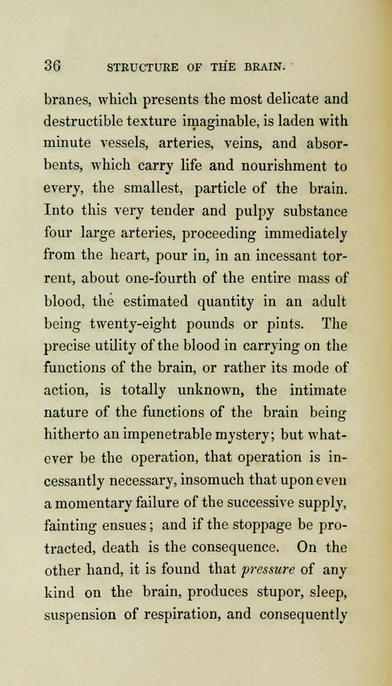 branes, which presents the most delicate and destructible texture imaginable, is laden with minute vessels, arteries, veins, and absor- bents, which carry life and nourishment to every, the smallest, particle of the brain. Into this very tender and pulpy substance four large arteries, proceeding immediately from the heart, pour in, in an incessant tor- rent, about one-fourth of the entire mass of blood, the estimated quantity in an adult being twenty-eight pounds or pints. The precise utility of the blood in carrying on the functions of the brain, or rather its mode of action, is totally unknown, the intimate nature of the functions of the brain being hitherto an impenetrable mystery; but what- ever be the operation, that operation is in- cessantly necessary, insomuch that upon even a momentary failure of the successive supply, fainting ensues; and if the stoppage be pro- tracted, death is the consequence. On the other hand, it is found that pressure of any kind on the brain, produces stupor, sleep, suspension of respiration, and consequently