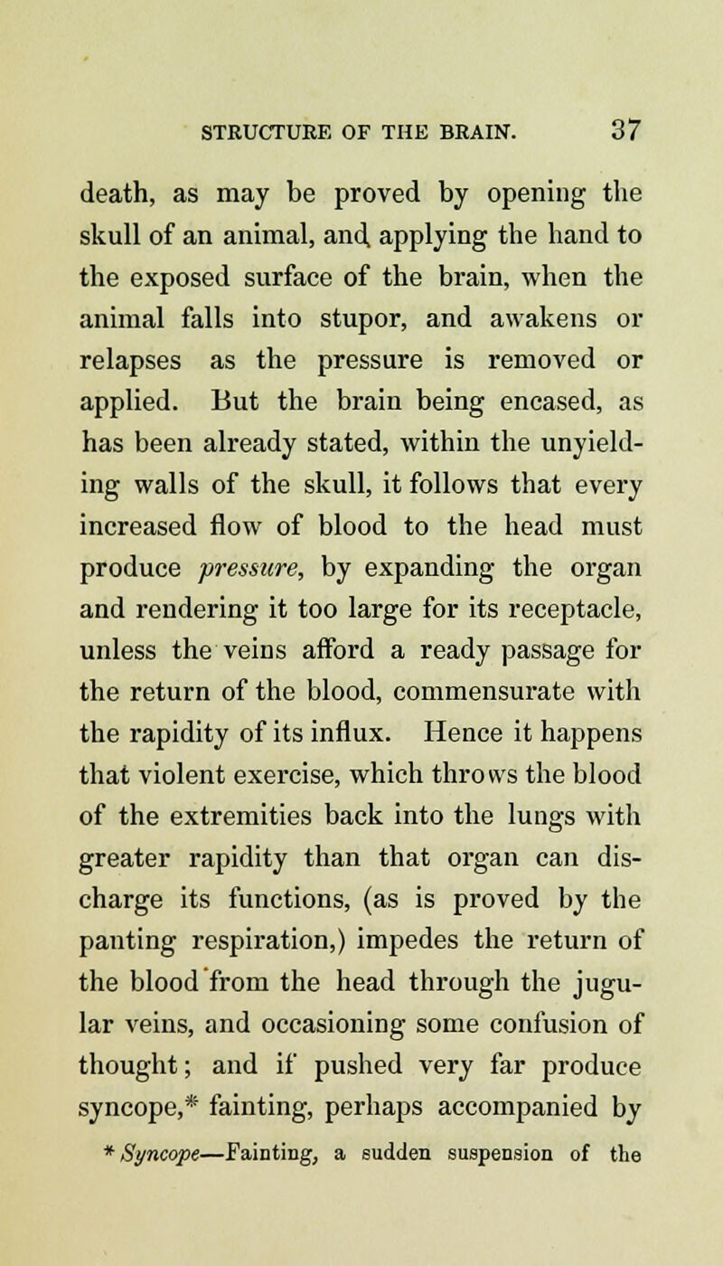 death, as may be proved by opening the skull of an animal, and applying the hand to the exposed surface of the brain, when the animal falls into stupor, and awakens or relapses as the pressure is removed or applied. But the brain being encased, as has been already stated, within the unyield- ing walls of the skull, it follows that every increased flow of blood to the head must produce pressure, by expanding the organ and rendering it too large for its receptacle, unless the veins afford a ready passage for the return of the blood, commensurate with the rapidity of its influx. Hence it happens that violent exercise, which throws the blood of the extremities back into the lungs with greater rapidity than that organ can dis- charge its functions, (as is proved by the panting respiration,) impedes the return of the blood from the head through the jugu- lar veins, and occasioning some confusion of thought; and if pushed very far produce syncope,* fainting, perhaps accompanied by * Syncope—Fainting, a sudden suspension of the