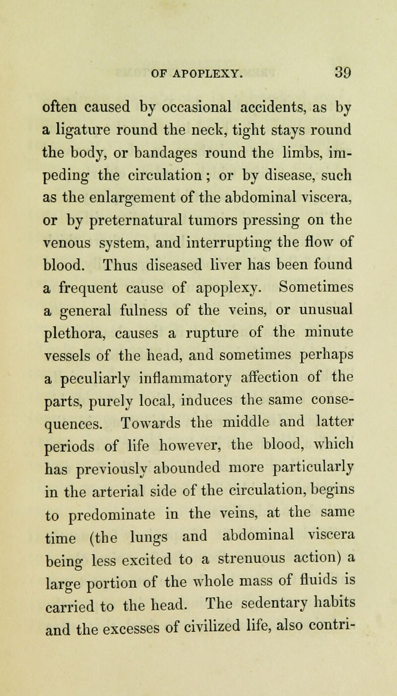 often caused by occasional accidents, as by a ligature round the neck, tight stays round the body, or bandages round the limbs, im- peding the circulation; or by disease, such as the enlargement of the abdominal viscera, or by preternatural tumors pressing on the venous system, and interrupting the flow of blood. Thus diseased liver has been found a frequent cause of apoplexy. Sometimes a general fulness of the veins, or unusual plethora, causes a rupture of the minute vessels of the head, and sometimes perhaps a peculiarly inflammatory affection of the parts, purely local, induces the same conse- quences. Towards the middle and latter periods of life however, the blood, which has previously abounded more particularly in the arterial side of the circulation, begins to predominate in the veins, at the same time (the lungs and abdominal viscera being less excited to a strenuous action) a large portion of the whole mass of fluids is carried to the head. The sedentary habits and the excesses of civilized life, also contri-