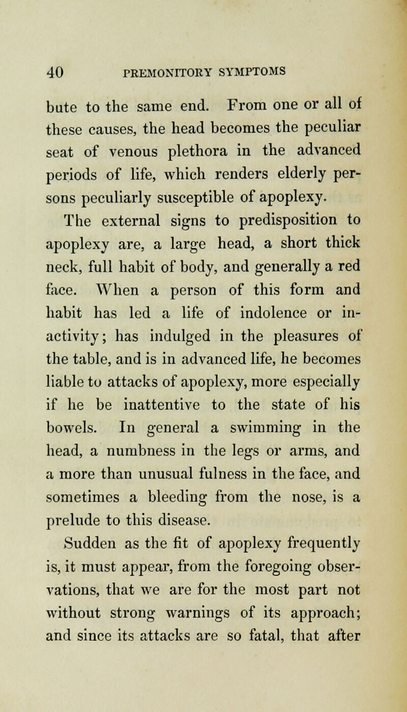 bute to the same end. From one or all of these causes, the head becomes the peculiar seat of venous plethora in the advanced periods of life, which renders elderly per- sons peculiarly susceptible of apoplexy. The external signs to predisposition to apoplexy are, a large head, a short thick neck, full habit of body, and generally a red face. When a person of this form and habit has led a life of indolence or in- activity; has indulged in the pleasures of the table, and is in advanced life, he becomes liable to attacks of apoplexy, more especially if he be inattentive to the state of his bowels. In general a swimming in the head, a numbness in the legs or arms, and a more than unusual fulness in the face, and sometimes a bleeding from the nose, is a prelude to this disease. Sudden as the fit of apoplexy frequently is, it must appear, from the foregoing obser- vations, that we are for the most part not without strong warnings of its approach; and since its attacks are so fatal, that after