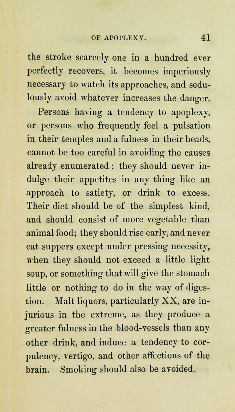 the stroke scarcely one in a hundred ever perfectly recovers, it becomes imperiously necessary to watch its approaches, and sedu- lously avoid whatever increases the danger. Persons having a tendency to apoplexy, or persons who frequently feel a pulsation in their temples and a fulness in their heads, cannot be too careful in avoiding the causes already enumerated ; they should never in- dulge their appetites in any thing like an approach to satiety, or drink to excess. Their diet should be of the simplest kind, and should consist of more vegetable than animal food; they should rise early, and never eat suppers except under pressing necessity, when they should not exceed a little light soup, or something that will give the stomach little or nothing to do in the way of diges- tion. Malt liquors, particularly XX, are in- jurious in the extreme, as they produce a greater fulness in the blood-vessels than any other drink, and induce a tendency to cor- pulency, vertigo, and other affections of the brain. Smoking should also be avoided.