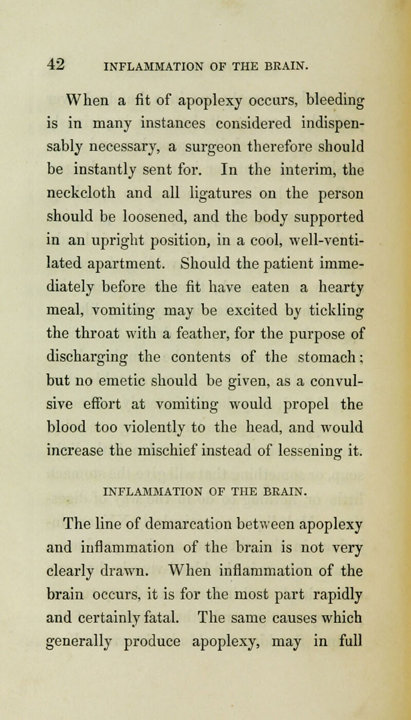 When a fit of apoplexy occurs, bleeding is in many instances considered indispen- sably necessary, a surgeon therefore should be instantly sent for. In the interim, the neckcloth and all ligatures on the person should be loosened, and the body supported in an upright position, in a cool, well-venti- lated apartment. Should the patient imme- diately before the fit have eaten a hearty meal, vomiting may be excited by tickling the throat with a feather, for the purpose of discharging the contents of the stomach; but no emetic should be given, as a convul- sive effort at vomiting would propel the blood too violently to the head, and would increase the mischief instead of lessening it. INFLAMMATION OF THE BRAIN. The line of demarcation between apoplexy and inflammation of the brain is not very clearly drawn. When inflammation of the brain occurs, it is for the most part rapidly and certainly fatal. The same causes which generally produce apoplexy, may in full