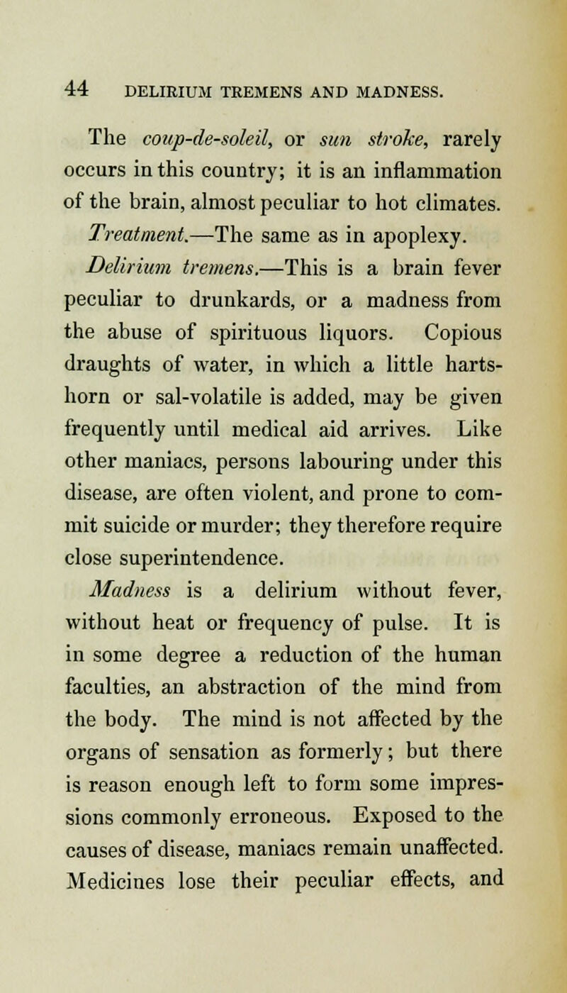 The coup-de-soleil, or sun stroke, rarely occurs in this country; it is an inflammation of the brain, almost peculiar to hot climates. Treatment.—The same as in apoplexy. Delirium tremens.—This is a brain fever peculiar to drunkards, or a madness from the abuse of spirituous liquors. Copious draughts of water, in which a little harts- horn or sal-volatile is added, may be given frequently until medical aid arrives. Like other maniacs, persons labouring under this disease, are often violent, and prone to com- mit suicide or murder; they therefore require close superintendence. Madness is a delirium without fever, without heat or frequency of pulse. It is in some degree a reduction of the human faculties, an abstraction of the mind from the body. The mind is not affected by the organs of sensation as formerly; but there is reason enough left to form some impres- sions commonly erroneous. Exposed to the causes of disease, maniacs remain unaffected. Medicines lose their peculiar effects, and