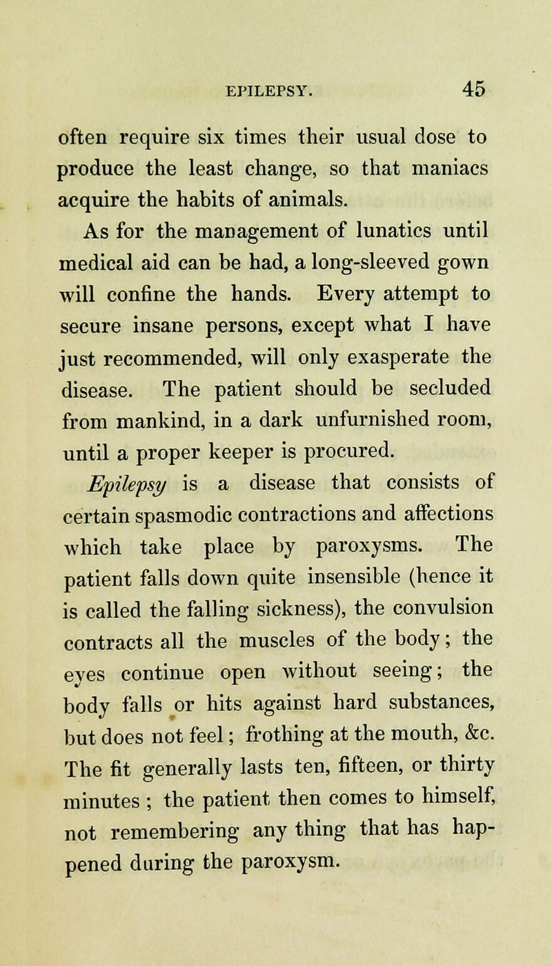 often require six times their usual dose to produce the least change, so that maniacs acquire the habits of animals. As for the management of lunatics until medical aid can be had, a long-sleeved gown will confine the hands. Every attempt to secure insane persons, except what I have just recommended, will only exasperate the disease. The patient should be secluded from mankind, in a dark unfurnished room, until a proper keeper is procured. Epilepsy is a disease that consists of certain spasmodic contractions and affections which take place by paroxysms. The patient falls down quite insensible (hence it is called the falling sickness), the convulsion contracts all the muscles of the body; the eyes continue open without seeing; the body falls or hits against hard substances, but does not feel; frothing at the mouth, &c. The fit generally lasts ten, fifteen, or thirty minutes ; the patient then comes to himself, not remembering any thing that has hap- pened during the paroxysm.