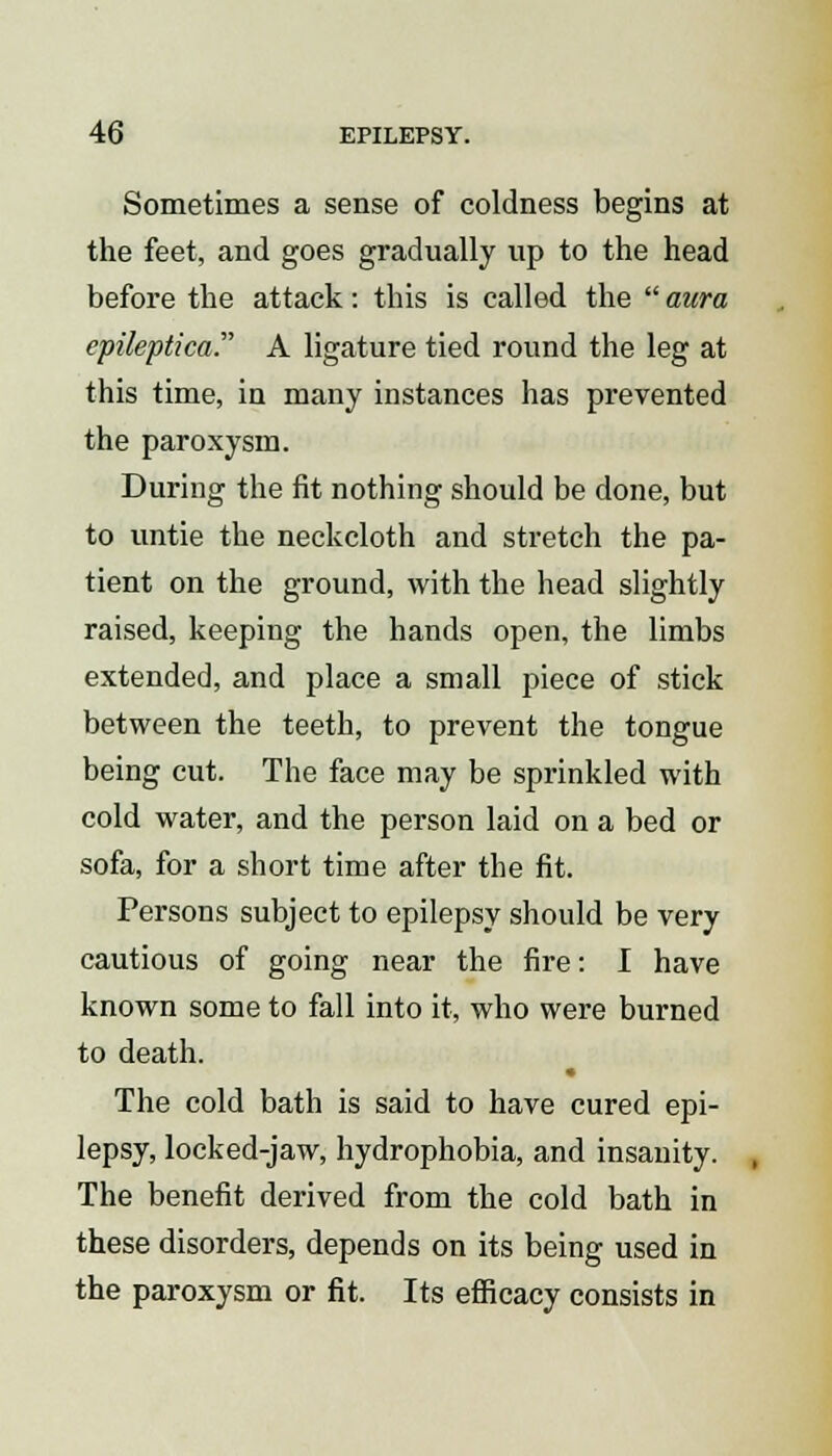 Sometimes a sense of coldness begins at the feet, and goes gradually up to the head before the attack: this is called the  aura epileptica. A ligature tied round the leg at this time, in many instances has prevented the paroxysm. During the fit nothing should be done, but to untie the neckcloth and stretch the pa- tient on the ground, with the head slightly raised, keeping the hands open, the limbs extended, and place a small piece of stick between the teeth, to prevent the tongue being cut. The face may be sprinkled with cold water, and the person laid on a bed or sofa, for a short time after the fit. Persons subject to epilepsy should be very cautious of going near the fire: I have known some to fall into it, who were burned to death. The cold bath is said to have cured epi- lepsy, locked-jaw, hydrophobia, and insanity. The benefit derived from the cold bath in these disorders, depends on its being used in the paroxysm or fit. Its efficacy consists in