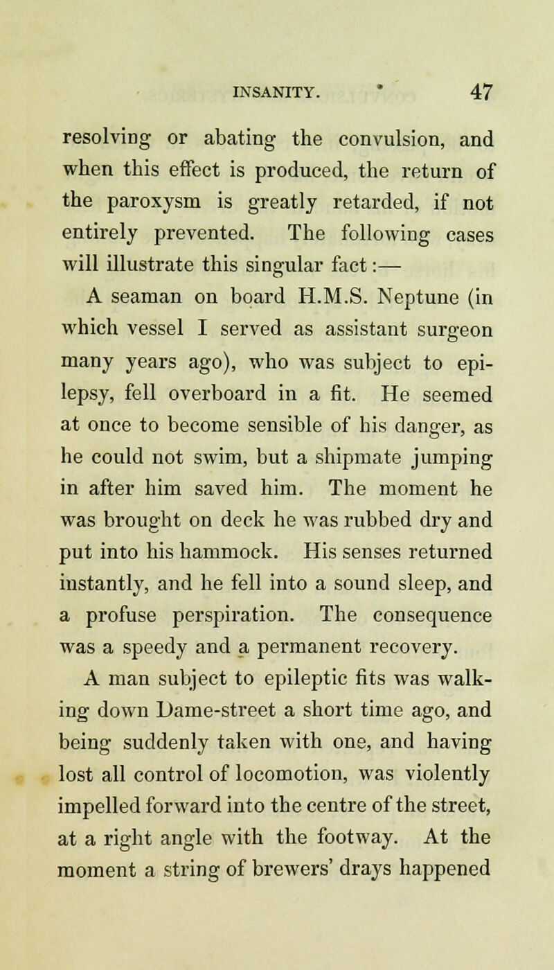 resolving or abating the convulsion, and when this effect is produced, the return of the paroxysm is greatly retarded, if not entirely prevented. The following cases will illustrate this singular fact:— A seaman on board H.M.S. Neptune (in which vessel I served as assistant surgeon many years ago), who was subject to epi- lepsy, fell overboard in a fit. He seemed at once to become sensible of his danger, as he could not swim, but a shipmate jumping in after him saved him. The moment he was brought on deck he was rubbed dry and put into his hammock. His senses returned instantly, and he fell into a sound sleep, and a profuse perspiration. The consequence was a speedy and a permanent recovery. A man subject to epileptic fits was walk- ing down Dame-street a short time ago, and being suddenly taken with one, and having lost all control of locomotion, was violently impelled forward into the centre of the street, at a right angle with the footway. At the moment a string of brewers' drays happened