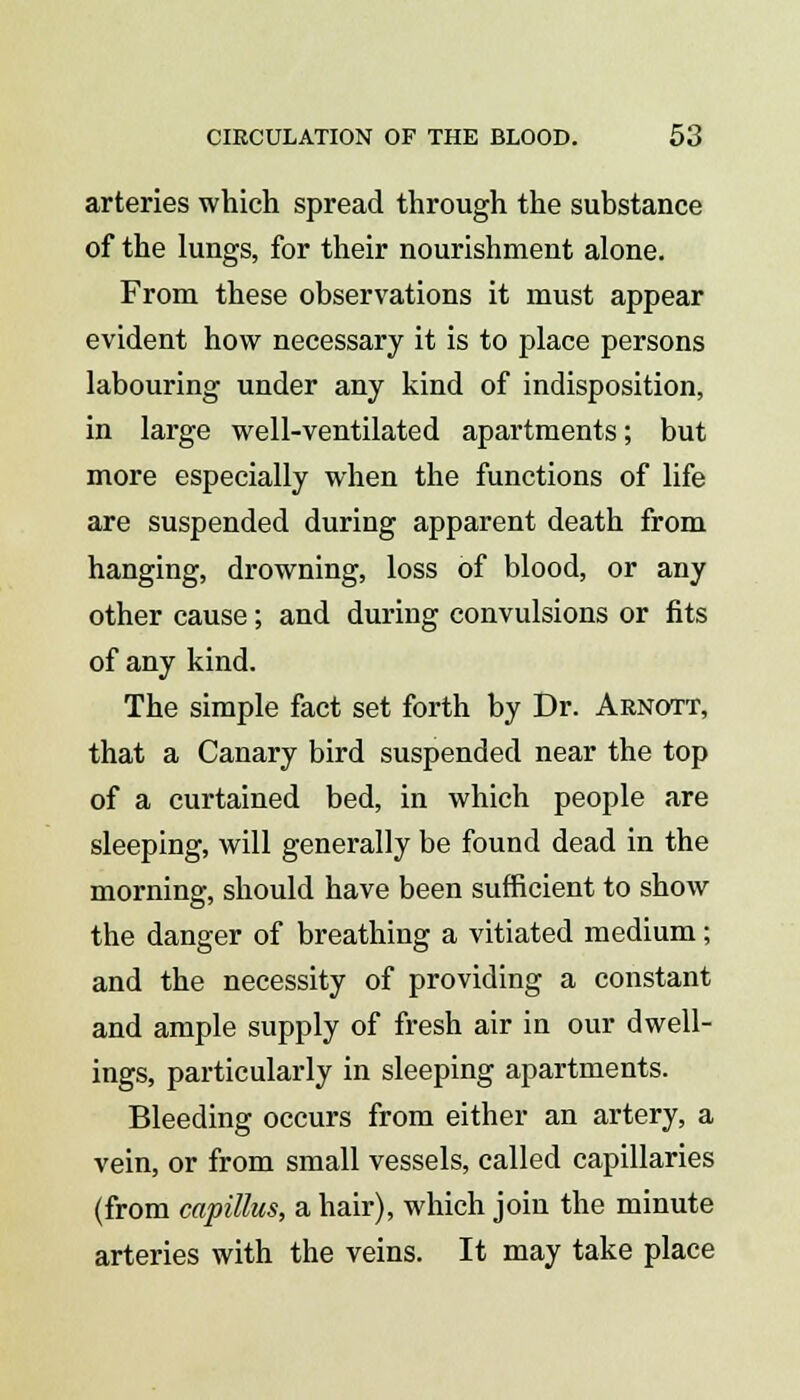 arteries which spread through the substance of the lungs, for their nourishment alone. From these observations it must appear evident how necessary it is to place persons labouring under any kind of indisposition, in large well-ventilated apartments; but more especially when the functions of life are suspended during apparent death from hanging, drowning, loss of blood, or any other cause; and during convulsions or fits of any kind. The simple fact set forth by Dr. Arnott, that a Canary bird suspended near the top of a curtained bed, in which people are sleeping, will generally be found dead in the morning, should have been sufficient to show the danger of breathing a vitiated medium; and the necessity of providing a constant and ample supply of fresh air in our dwell- ings, particularly in sleeping apartments. Bleeding occurs from either an artery, a vein, or from small vessels, called capillaries (from capillus, a hair), which join the minute arteries with the veins. It may take place