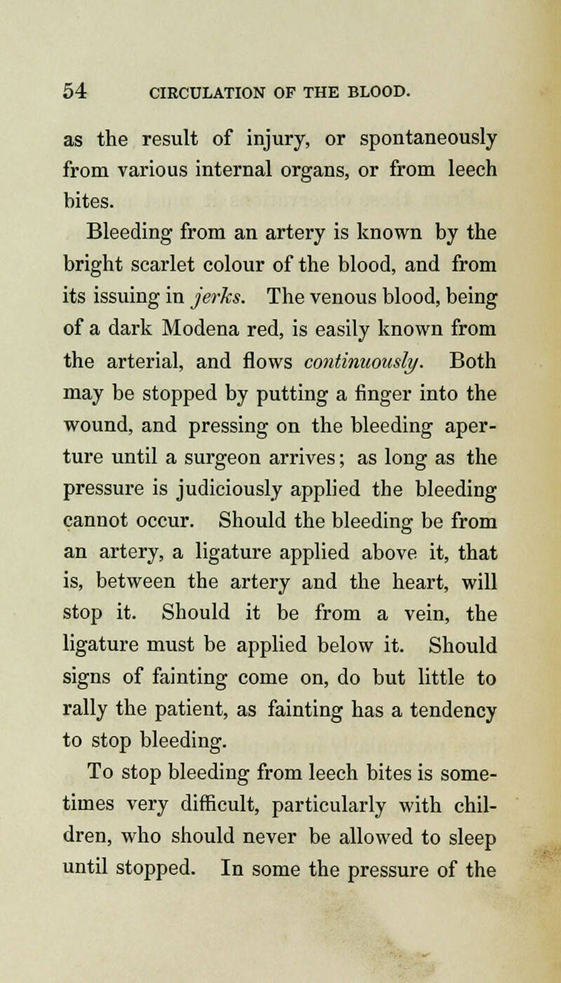 as the result of injury, or spontaneously from various internal organs, or from leech bites. Bleeding from an artery is known by the bright scarlet colour of the blood, and from its issuing in jerks. The venous blood, being of a dark Modena red, is easily known from the arterial, and flows continuously. Both may be stopped by putting a finger into the wound, and pressing on the bleeding aper- ture until a surgeon arrives; as long as the pressure is judiciously applied the bleeding cannot occur. Should the bleeding be from an artery, a ligature applied above it, that is, between the artery and the heart, will stop it. Should it be from a vein, the ligature must be applied below it. Should signs of fainting come on, do but little to rally the patient, as fainting has a tendency to stop bleeding. To stop bleeding from leech bites is some- times very difficult, particularly with chil- dren, who should never be allowed to sleep until stopped. In some the pressure of the