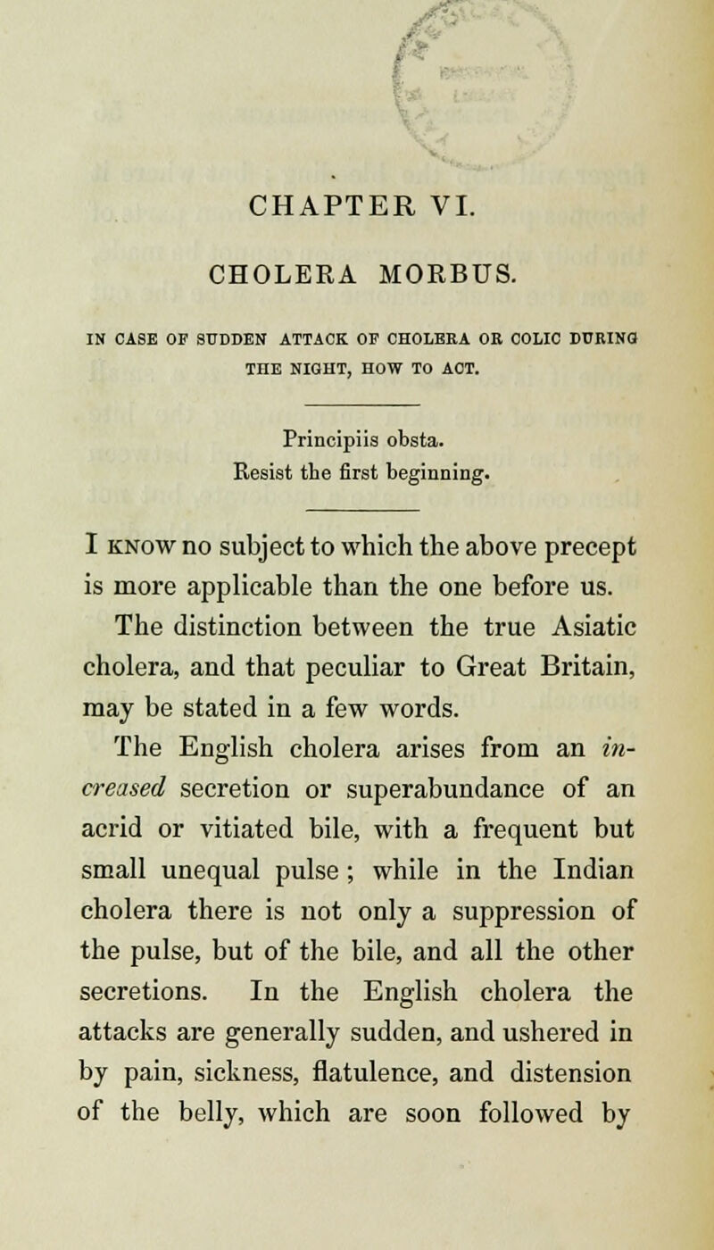 CHOLERA MORBUS. IN CASE OF SUDDEN ATTACK OP CHOLERA OR COLIC DURING! THE NIGHT, HOW TO ACT. Principiis obsta. Resist the first beginning. I know no subject to which the above precept is more applicable than the one before us. The distinction between the true Asiatic cholera, and that peculiar to Great Britain, may be stated in a few words. The English cholera arises from an in- creased secretion or superabundance of an acrid or vitiated bile, with a frequent but small unequal pulse; while in the Indian cholera there is not only a suppression of the pulse, but of the bile, and all the other secretions. In the English cholera the attacks are generally sudden, and ushered in by pain, sickness, flatulence, and distension of the belly, which are soon followed by