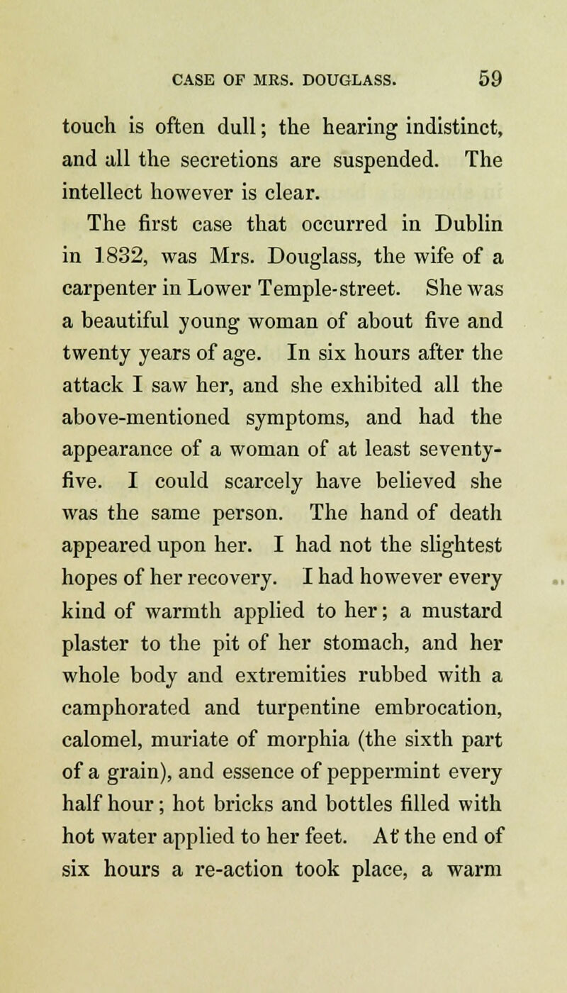 touch is often dull; the hearing indistinct, and all the secretions are suspended. The intellect however is clear. The first case that occurred in Dublin in 1832, was Mrs. Douglass, the wife of a carpenter in Lower Temple-street. She was a beautiful young woman of about five and twenty years of age. In six hours after the attack I saw her, and she exhibited all the above-mentioned symptoms, and had the appearance of a woman of at least seventy- five. I could scarcely have believed she was the same person. The hand of death appeai'ed upon her. I had not the slightest hopes of her recovery. I had however every kind of warmth applied to her; a mustard plaster to the pit of her stomach, and her whole body and extremities rubbed with a camphorated and turpentine embrocation, calomel, muriate of morphia (the sixth part of a grain), and essence of peppermint every half hour; hot bricks and bottles filled with hot water applied to her feet. At the end of six hours a re-action took place, a warm