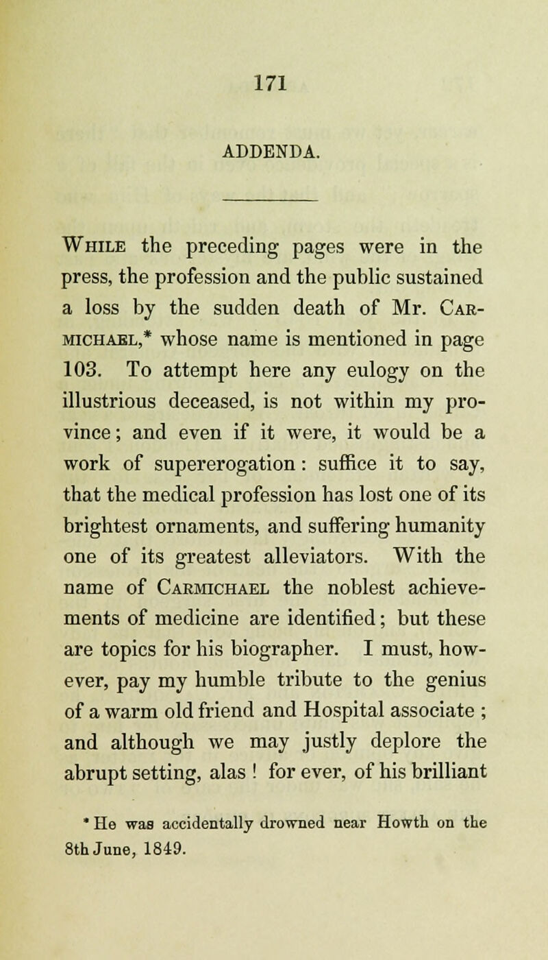 ADDENDA. While the preceding pages were in the press, the profession and the public sustained a loss by the sudden death of Mr. Car- michael,* whose name is mentioned in page 103. To attempt here any eulogy on the illustrious deceased, is not within my pro- vince ; and even if it were, it would be a work of supererogation: suffice it to say, that the medical profession has lost one of its brightest ornaments, and suffering humanity one of its greatest alleviators. With the name of Carmichael the noblest achieve- ments of medicine are identified; but these are topics for his biographer. I must, how- ever, pay my humble tribute to the genius of a warm old friend and Hospital associate ; and although we may justly deplore the abrupt setting, alas ! for ever, of his brilliant * He was accidentally drowned near Howth on the 8th June, 1849.