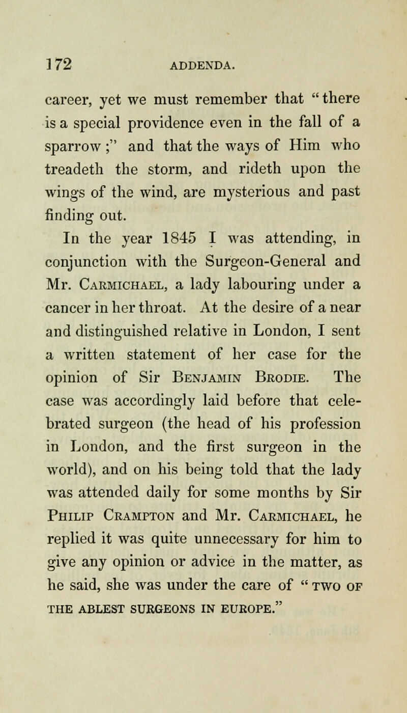 ]72 ADDENDA. career, yet we must remember that  there is a special providence even in the fall of a sparrow; and that the ways of Him who treadeth the storm, and rideth upon the wings of the wind, are mysterious and past finding out. In the year 1845 I was attending, in conjunction with the Surgeon-General and Mr. Carmichael, a lady labouring under a cancer in her throat. At the desire of a near and distinguished relative in London, I sent a written statement of her case for the opinion of Sir Benjamin Brodie. The case was accordingly laid before that cele- brated surgeon (the head of his profession in London, and the first surgeon in the world), and on his being told that the lady was attended daily for some months by Sir Philip Crampton and Mr. Carmichael, he replied it was quite unnecessary for him to give any opinion or advice in the matter, as he said, she was under the care of  two of THE ABLEST SURGEONS IN EUROPE.