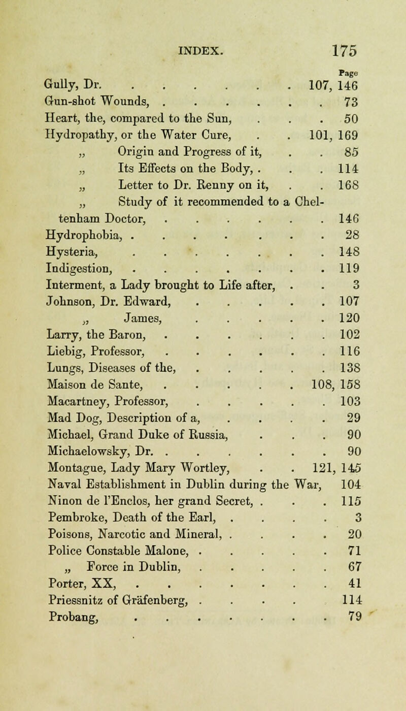 Fage Gully, Dr 107, 146 Gun-shot Wounds, 73 Heart, the, compared to the Sun, 50 Hydropathy, or the Water Cure, 101, 169 „ Origin and Progress of it, 85 „ Its Effects on the Body, . 114 „ Letter to Dr. Renny on it, 168 „ Study of it recommended to a Chel- tenham Doctor, .... 146 Hydrophobia, ..... 28 Hysteria, ..... 148 Indigestion, ..... 119 Interment, a Lady brought to Life after, 3 Johnson, Dr. Edward, 107 ,, James, 120 Lany, the Baron, .... 102 Liebig, Professor, .... 116 Lungs, Diseases of the, 138 Maison de Sante, .... 108 , 158 Macartney, Professor, 103 Mad Dog, Description of a, 29 Michael, Grand Duke of Russia, 90 Michaelowsky, Dr. .... 90 Montague, Lady Mary Wortley, . 121 , 145 Naval Establishment in Dublin during the War, 104 Ninon de l'Enclos, her grand Secret, . 115 Pembroke, Death of the Earl, . 3 Poisons, Narcotic and Mineral, . 20 Police Constable Malone, . 71 „ Force in Dublin, 67 Porter, XX, 41 Priessnitz of Grafenberg, . 114 Probang, ..... • 79