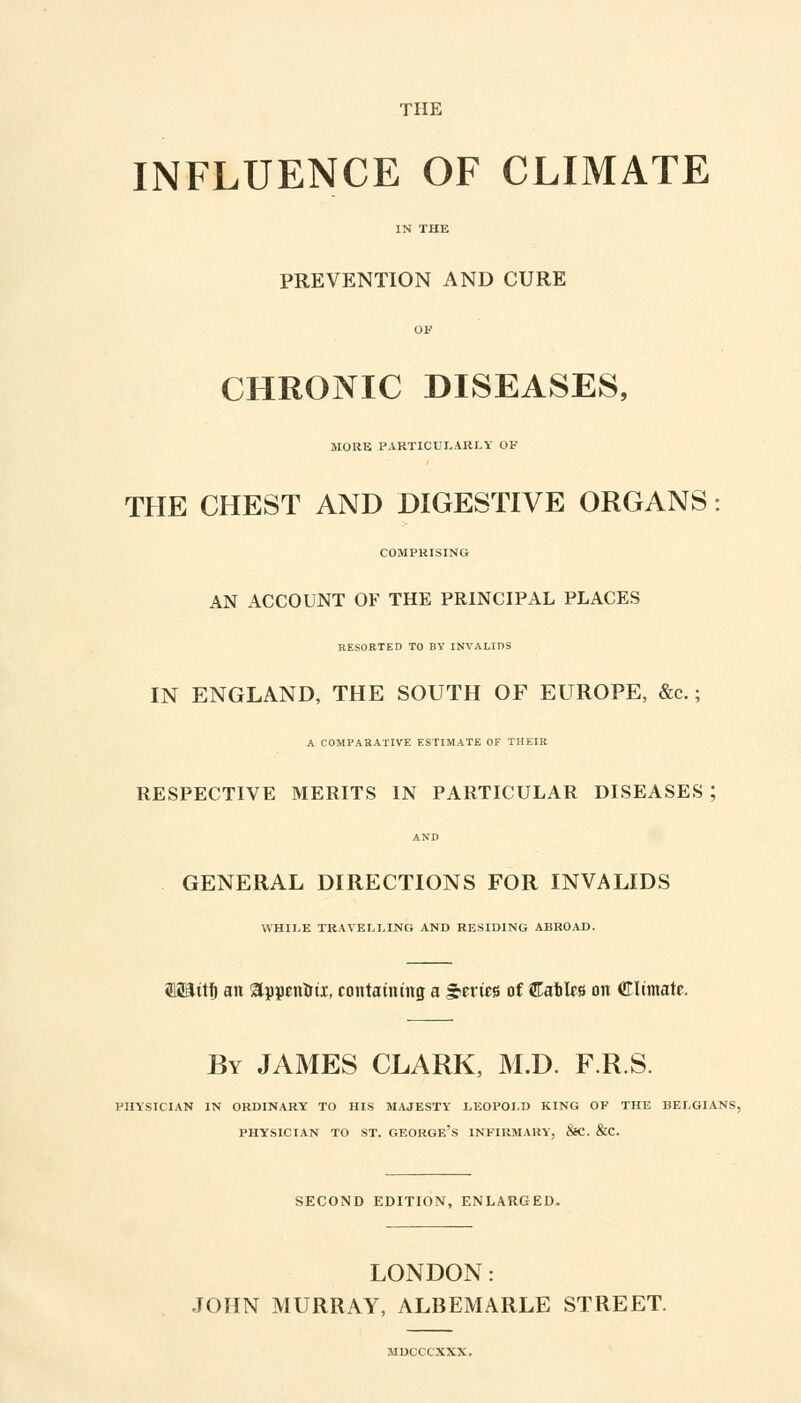 THE INFLUENCE OF CLIMATE PREVENTION AND CURE CHRONIC DISEASES, MORE PARTICULARLY OF THE CHEST AND DIGESTIVE ORGANS COMPRISING AN ACCOUNT OF THE PRINCIPAL PLACES HESORTED TO BY INVALIDS IN ENGLAND, THE SOUTH OF EUROPE, &c.; A COMPARATIVE ESTIMATE OF THEIR RESPECTIVE MERITS IN PARTICULAR DISEASES ; AND GENERAL DIRECTIONS FOR INVALIDS WHILE TRAVELLING AND RESIDING ABROAD. ffli&ttf) an appcnttii, containing a Series of CatlfS on Climate. By JAMES CLARK, M.D. F.R.S. PHYSICIAN IN ORDINARY TO HIS MAJESTY LEOPOLD KING OF THE BELGIANS, PHYSICIAN TO ST. GEORGE'S INFIRMARY, &C. &C. SECOND EDITION, ENLARGED. LONDON: JOHN MURRAY, ALBEMARLE STREET. MDCCCXXX.