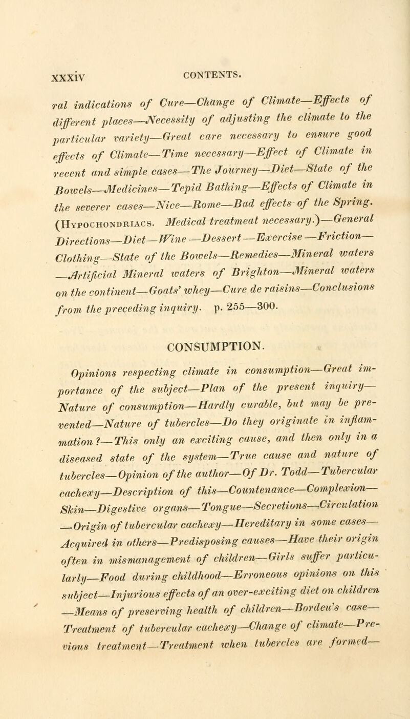ral indications of Cure—Change of Climate—Effects of different places—Necessity of adjusting the climate to the particular variety—Great care necessary to ensure good effects of Climate—Time necessary—Effect of Climate in recent and simple cases—The Journey—Diet—State of the Bowels—Medicines—Tepid Bathing—Effects of Climate in the severer cases—Nice—Rome—Bad effects of the Spring. (Hypochondriacs. Medical treatmeat necessary.)—General Directions—Diet—Wine —Dessert —Exercise —Friction- Clothing—State of the Bowels—Remedies—Mineral waters Artificial Mineral waters of Brighton—Mineral waters on the continent—Goats' whey—Cure de raisins—Conclusions from the preceding inquiry, p. 255—300. CONSUMPTION. Opinions respecting climate in consumption—Great im- portance of the subject—Plan of the present inquiry- Nature of consumption—Hardly curable, but may be pre- vented—Nature of tubercles—Do they originate In inflam- mations—This only an exciting cause, and then only in a diseased state of the system—True cause and nature of tubercles—Opinion of the author—Of Dr. Todd—Tubercular cachexy—Description of this—Countenance—Complexion— Skin—Digestive organs—Tongue—Secretions—.Circulation —Origin of tubercular cachexy—Hereditary in some cases- Acquired in others—Predisposing causes—Have their origin often in mismanagement of children—Girls suffer particu- larly—Food during childhood—Erroneous opinions on this subject—Injurious effects of an over-exciting diet on children —Means of preserving health of children—Bordeu's case- Treatment of tubercular cachexy—Change of climate—Pre- vious treatment—Treatment when tubercles are formed—