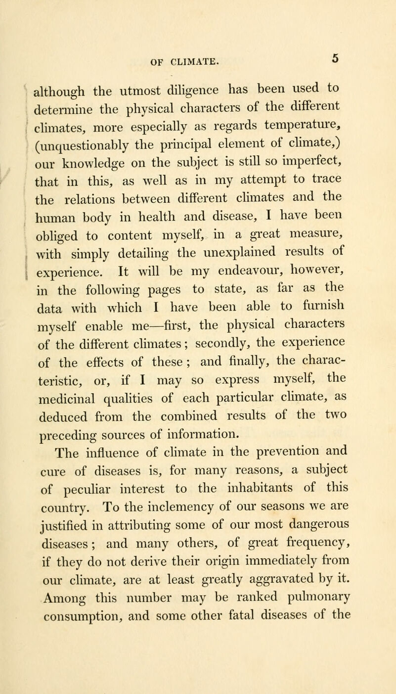 although the utmost diligence has been used to determine the physical characters of the different climates, more especially as regards temperature, (unquestionably the principal element of climate,) our knowledge on the subject is still so imperfect, that in this, as well as in my attempt to trace the relations between different climates and the human body in health and disease, I have been obliged to content myself, in a great measure, with simply detailing the unexplained results of i experience. It will be my endeavour, however, in the following pages to state, as far as the data with which I have been able to furnish myself enable me—first, the physical characters of the different climates; secondly, the experience of the effects of these ; and finally, the charac- teristic, or, if I may so express myself, the medicinal qualities of each particular climate, as deduced from the combined results of the two preceding sources of information. The influence of climate in the prevention and cure of diseases is, for many reasons, a subject of peculiar interest to the inhabitants of this country. To the inclemency of our seasons we are justified in attributing some of our most dangerous diseases; and many others, of great frequency, if they do not derive their origin immediately from our climate, are at least greatly aggravated by it. Among this number may be ranked pulmonary consumption, and some other fatal diseases of the