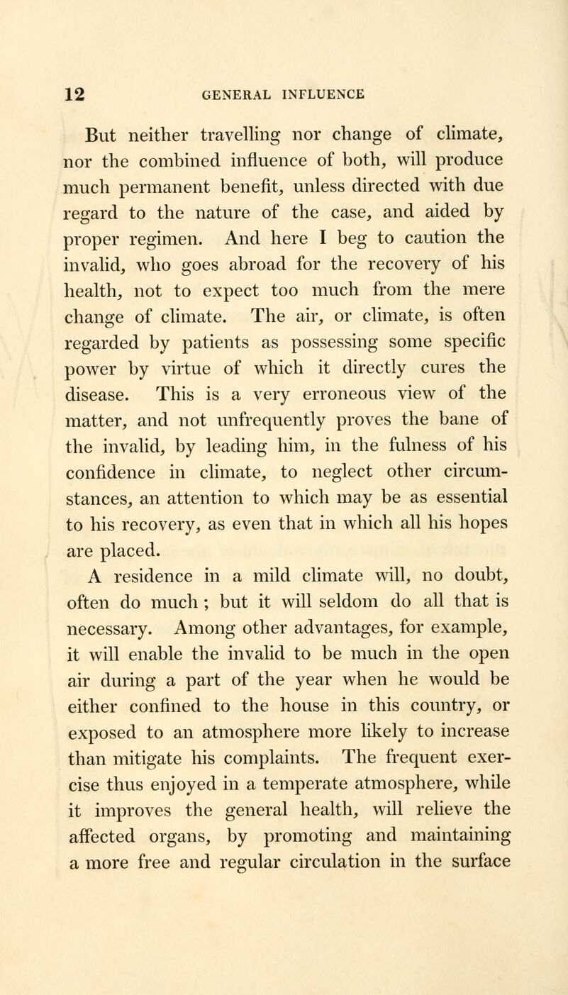 But neither travelling nor change of climate, nor the combined influence of both, will produce much permanent benefit, unless directed with due regard to the nature of the case, and aided by proper regimen. And here I beg to caution the invalid, who goes abroad for the recovery of his health, not to expect too much from the mere change of climate. The air, or climate, is often regarded by patients as possessing some specific power by virtue of which it directly cures the disease. This is a very erroneous view of the matter, and not unfrequently proves the bane of the invalid, by leading him, in the fulness of his confidence in climate, to neglect other circum- stances, an attention to which may be as essential to his recovery, as even that in which all his hopes are placed. A residence in a mild climate will, no doubt, often do much; but it will seldom do all that is necessary. Among other advantages, for example, it will enable the invalid to be much in the open air during a part of the year when he would be either confined to the house in this country, or exposed to an atmosphere more likely to increase than mitigate his complaints. The frequent exer- cise thus enjoyed in a temperate atmosphere, while it improves the general health, will relieve the affected organs, by promoting and maintaining a more free and regular circulation in the surface